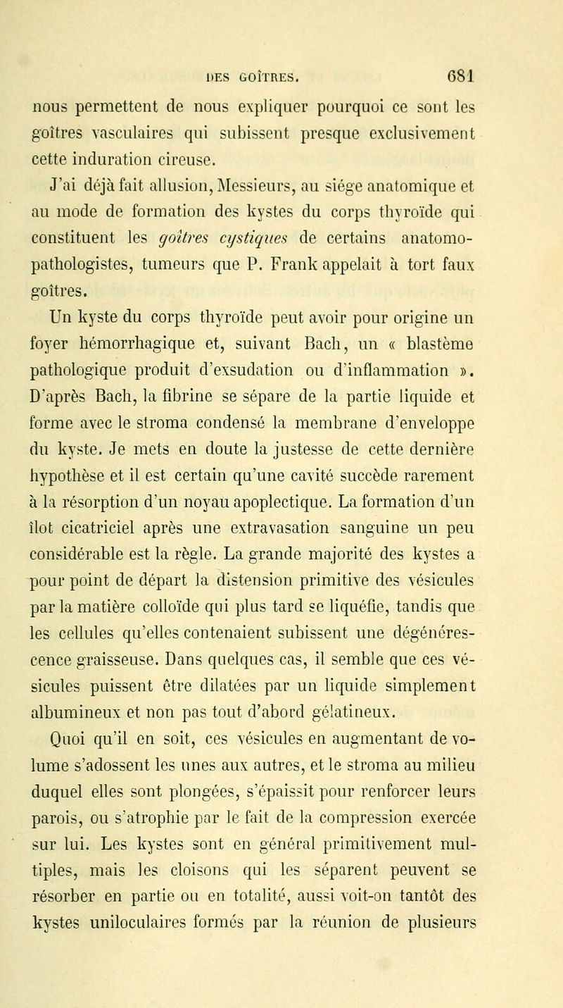 nous permettent de nous expliquer pourquoi ce sont les goitres vasculaires qui subissent presque exclusivement cette induration cireuse. J'ai déjà fait allusion, Messieurs, au siège anatomique et au mode de formation des kystes du corps thyroïde qui constituent les goitres cystiques de certains anatomo- pathologistes, tumeurs que P. Frank appelait à tort faux goitres. Un kyste du corps thyroïde peut avoir pour origine un foyer hémorrhagique et, suivant Bach, un « blastème pathologique produit d'exsudation ou d'inflammation ». D'après Bach, la fibrine se sépare de la partie liquide et forme avec le stroma condensé la membrane d'enveloppe du kyste. Je mets en cloute la justesse de cette dernière hypothèse et il est certain qu'une cavité succède rarement à la résorption d'un noyau apoplectique. La formation d'un îlot cicatriciel après une extravasation sanguine un peu considérable est la règle. La grande majorité des kystes a pour point de départ la distension primitive des vésicules par la matière colloïde qui plus tard se liquéfie, tandis que les cellules qu'elles contenaient subissent une dégénéres- cence graisseuse. Dans quelques cas, il semble que ces vé- sicules puissent être dilatées par un liquide simplement albumineux et non pas tout d'abord gélatineux. Quoi qu'il en soit, ces vésicules en augmentant de vo- lume s'adossent les unes aux autres, et le stroma au milieu duquel elles sont plongées, s'épaissit pour renforcer leurs parois, ou s'atrophie par le fait de la compression exercée sur lui. Les kystes sont en général primitivement mul- tiples, mais les cloisons qui les séparent peuvent se résorber en partie ou en totalité, aussi voit-on tantôt des kystes uniloculaires formés par la réunion de plusieurs