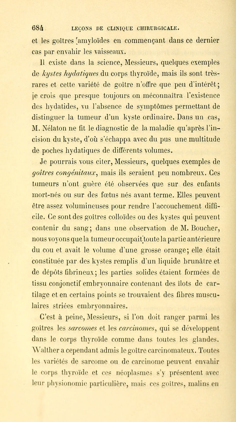 et les goitres [amyloïdes en commençant dans ce dernier cas par envahir les vaisseaux. Il existe dans la science, Messieurs, quelques exemples de kystes hydatiques du corps thyroïde, mais ils sont très- rares et cette variété de goitre n'offre que peu d'intérêt; je crois que presque toujours on méconnaîtra l'existence des hydatides, vu l'absence de symptômes permettant de distinguer la tumeur d'un kyste ordinaire. Dans un cas, M. Nélaton ne fit le diagnostic de la maladie qu'après l'in- cision du kyste, d'où s'échappa avec du pus une multitude de poches hydatiques de différents volumes. Je pourrais vous citer, Messieurs, quelques exemples de goitres congénitaux, mais ils seraient peu nombreux. Ces tumeurs n'ont guère été observées que sur des enfants mort-nés ou sur des fœtus nés avant terme. Elles peuvent être assez volumineuses pour rendre l'accouchement diffi- cile. Ce sont des goitres colloïdes ou des kystes qui peuvent contenir du sang; dans une observation de M. Boucher, nous voyons que la tumeur occupaiùoute la partie antérieure du cou et avait le volume d'une grosse orange; elle était constituée par des kystes remplis d'un liquide brunâtre et de dépôts fibrineux; les parties solides étaient formées de tissu conjonctif embryonnaire contenant des îlots de car- tilage et en certains points se trouvaient des fibres muscu- laires striées embryonnaires. C'est à peine, Messieurs, si l'on doit ranger parmi les goitres les sarcomes et les carcinomes, qui se développent dans le corps thyroïde comme dans toutes les glandes. YValther a cependant admis le goître carcinomateux. Toutes les variétés de sarcome ou de carcinome peuvent envahir Le corps thyroïde et ces néoplasmes s'j présentent avec leur physionomie particulière, mais ces goitres, malins en