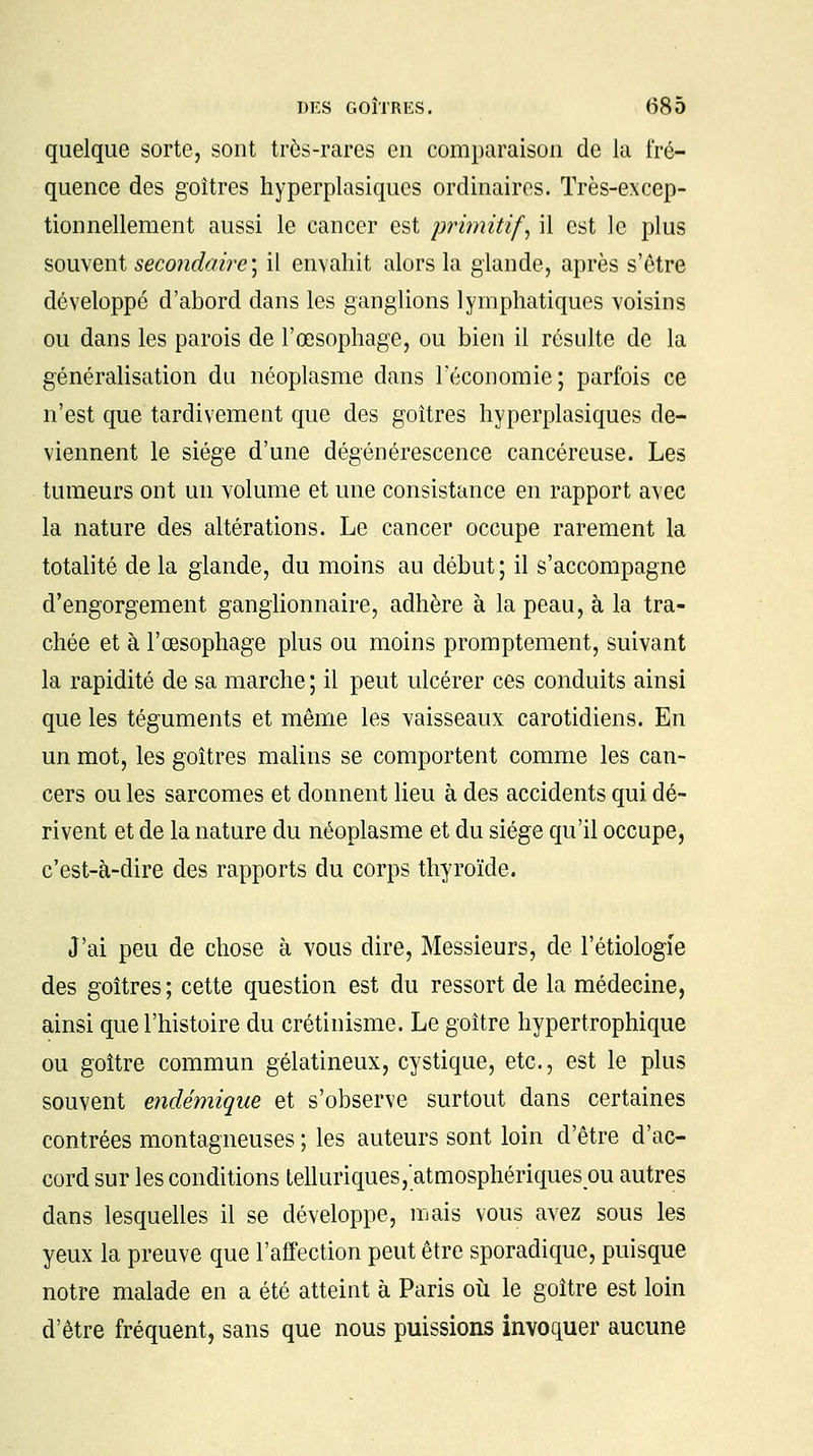 quelque sorte, sont très-rares en comparaison de la fré- quence des goitres hyperplasiques ordinaires. Très-excep- tionnellement aussi le cancer est primitif, il est le plus souvent secondaire) il envahit alors la glande, après s'être développé d'abord dans les ganglions lymphatiques voisins ou dans les parois de l'œsophage, ou bien il résulte de la généralisation du néoplasme dans l'économie; parfois ce n'est que tardivement que des goitres hyperplasiques de- viennent le siège d'une dégénérescence cancéreuse. Les tumeurs ont un volume et une consistance en rapport avec la nature des altérations. Le cancer occupe rarement la totalité de la glande, du moins au début ; il s'accompagne d'engorgement ganglionnaire, adhère à la peau, à la tra- chée et à l'œsophage plus ou moins promptement, suivant la rapidité de sa marche ; il peut ulcérer ces conduits ainsi que les téguments et même les vaisseaux carotidiens. En un mot, les goitres malins se comportent comme les can- cers ou les sarcomes et donnent lieu à des accidents qui dé- rivent et de la nature du néoplasme et du siège qu'il occupe, c'est-à-dire des rapports du corps thyroïde. J'ai peu de chose à vous dire, Messieurs, de l'étiologïe des goitres ; cette question est du ressort de la médecine, ainsi que l'histoire du crétinisme. Le goitre hypertrophique ou goitre commun gélatineux, cystique, etc., est le plus souvent endémique et s'observe surtout dans certaines contrées montagneuses ; les auteurs sont loin d'être d'ac- cord sur les conditions lelluriques,atmosphériques ou autres dans lesquelles il se développe, mais vous avez sous les yeux la preuve que l'affection peut être sporadique, puisque notre malade en a été atteint à Paris où le goitre est loin d'être fréquent, sans que nous puissions invoquer aucune