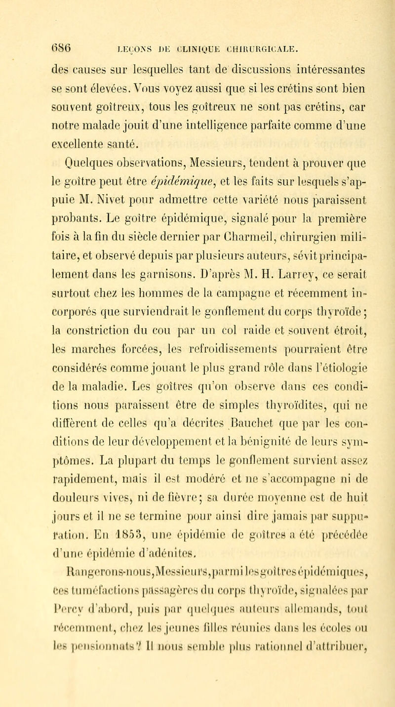 des causes sur lesquelles tant de discussions intéressantes se sont élevées. Vous voyez aussi que si les crétins sont bien souvent goitreux, tous les goitreux ne sont pas crétins, car notre malade jouit d'une intelligence parfaite comme d'une excellente santé. Quelques observations, Messieurs, tendent à prouver que le goitre peut être épidémique, et les faits sur lesquels s'ap- puie M. Nivet pour admettre cette variété nous paraissent probants. Le goitre épidémique, signalé pour la première fois à la fin du siècle dernier par Charmeil, chirurgien mili- taire, et observé depuis par plusieurs auteurs, sévit principa- lement dans les garnisons. D'après M. H. Larrey, ce serait surtout chez les hommes de la campagne et récemment in- corporés que surviendrait le gonflement du corps thyroïde; la constriction du cou par un col raide et souvent étroit, les marches forcées, les refroidissements pourraient être considérés comme jouant le plus grand rôle dans l'étiologie de la maladie. Les goitres qu'on observe dans ces condi- tions nous paraissent être de simples thyroïdites, qui ne diffèrent de celles qu'a décrites Bauchet que par les con- ditions de leur développement et la bénignité de leurs sym- ptômes. La plupart du temps le gonflement survient assez rapidement, mais il est modéré et ne s'accompagne ni de douleurs vives) ni de fièvre; sa durée moyenne est de huit jours et il ne se termine pour ainsi dire jamais par suppu- ration. En 1853, une épidémie de goitres a été précédée d'une épidémie d'adénites. Rang<Tons-iinus,M<'ssi(Mu>,|i;iniii les goitres épidémiques, ces tuméfactions passagères du corps thj roïde, signalées par Percy d'abord, puis par quelques auteurs allemands, toul récemment, chez Les jeunes Biles réunies dans les écoles ou les pensionnâtes II nous semble plus rationne] d'attribuer;