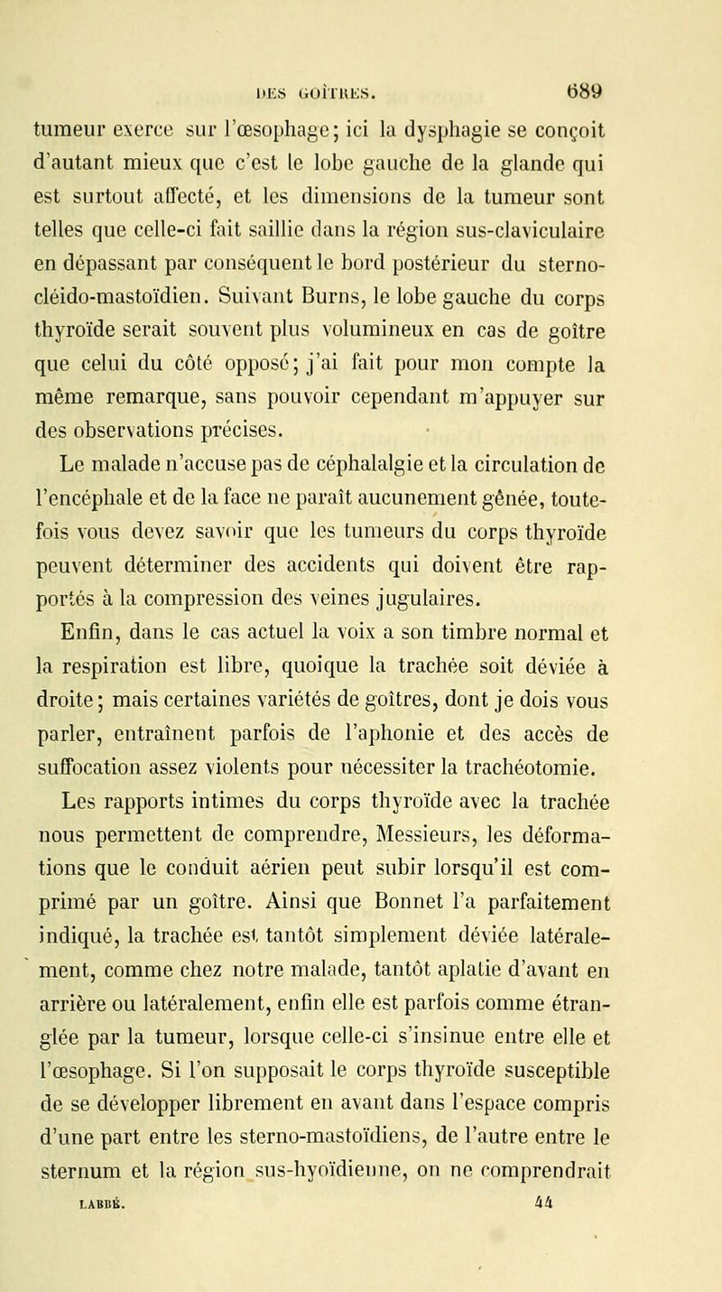 tumeur exerce sur l'œsophage; ici la dysphagie se conçoit d'autant mieux que c'est le lobe gauche de la glande qui est surtout affecté, et les dimensions de la tumeur sont telles que celle-ci fait saillie dans la région sus-claviculaire en dépassant par conséquent le bord postérieur du sterno- cléido-mastoïdien. Suivant Burns, le lobe gauche du corps thyroïde serait souvent plus volumineux en cas de goitre que celui du côté oppose; j'ai fait pour mon compte la même remarque, sans pouvoir cependant m'appuyer sur des observations précises. Le malade n'accuse pas de céphalalgie et la circulation de l'encéphale et de la face ne paraît aucunement gênée, toute- fois vous devez savoir que les tumeurs du corps thyroïde peuvent déterminer des accidents qui doivent être rap- portés à la compression des veines jugulaires. Enfin, dans le cas actuel la voix a son timbre normal et la respiration est libre, quoique la trachée soit déviée à droite ; mais certaines variétés de goitres, dont je dois vous parler, entraînent parfois de l'aphonie et des accès de suffocation assez violents pour nécessiter la trachéotomie. Les rapports intimes du corps thyroïde avec la trachée nous permettent de comprendre, Messieurs, les déforma- tions que le conduit aérien peut subir lorsqu'il est com- primé par un goitre. Ainsi que Bonnet l'a parfaitement indiqué, la trachée est tantôt simplement déviée latérale- ment, comme chez notre malade, tantôt aplatie d'avant en arrière ou latéralement, enfin elle est parfois comme étran- glée par la tumeur, lorsque celle-ci s'insinue entre elle et l'œsophage. Si l'on supposait le corps thyroïde susceptible de se développer librement en avant dans l'espace compris d'une part entre les sterno-mastoïdiens, de l'autre entre le sternum et la région sus-hyoïdienne, on ne comprendrait LABBÉ. 44