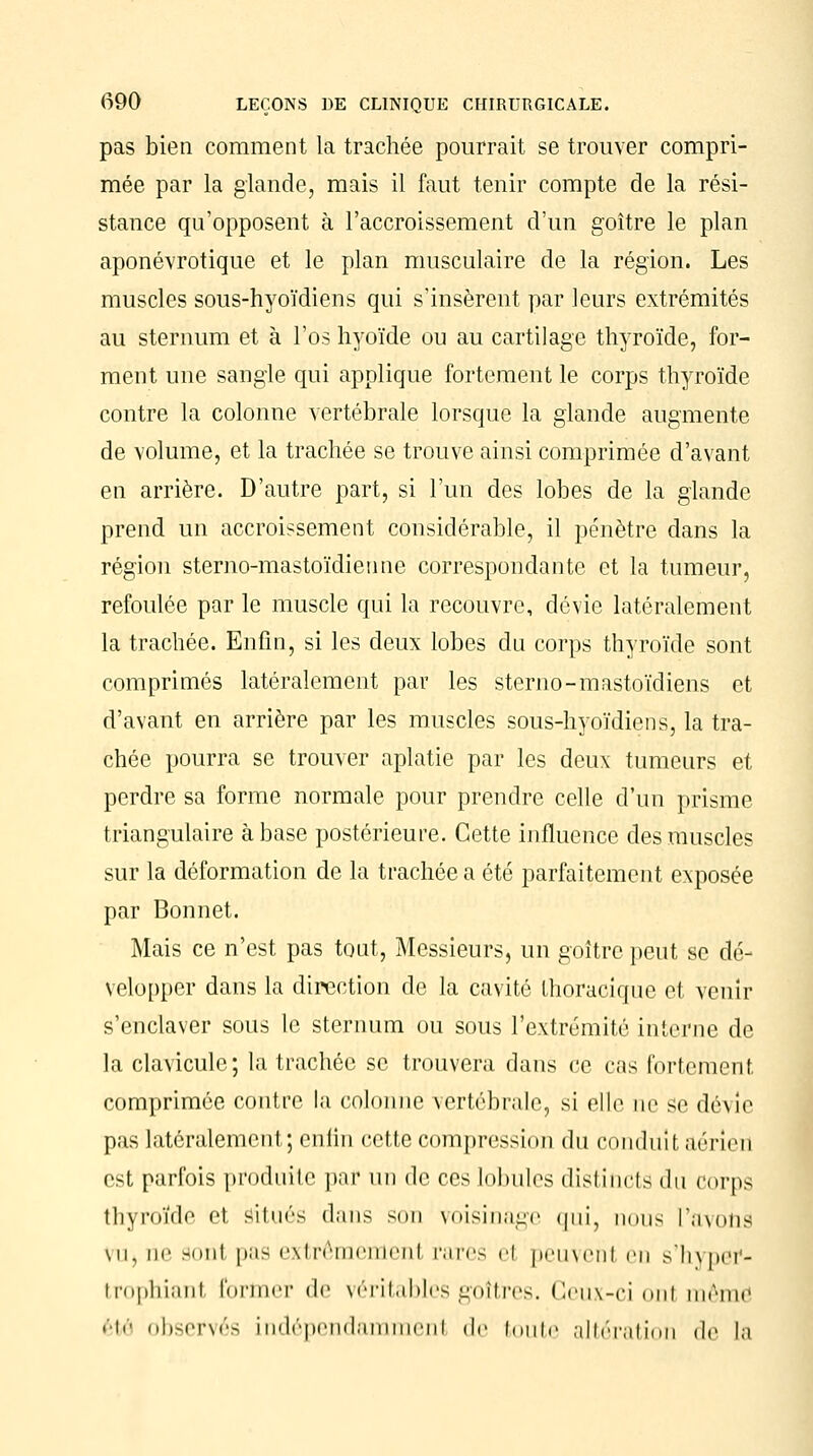 pas bien comment la trachée pourrait se trouver compri- mée par la glande, mais il faut tenir compte de la rési- stance qu'opposent à l'accroissement d'un goitre le plan aponévrotique et le plan musculaire de la région. Les muscles sous-hyoïdiens qui s'insèrent par leurs extrémités au sternum et à l'os hyoïde ou au cartilage thyroïde, for- ment une sangle qui applique fortement le corps thyroïde contre la colonne vertébrale lorsque la glande augmente de volume, et la trachée se trouve ainsi comprimée d'avant en arrière. D'autre part, si l'un des lobes de la glande prend un accroissement considérable, il pénètre dans la région sterno-mastoïdienne correspondante et la tumeur, refoulée par le muscle qui la recouvre, dévie latéralement la trachée. Enfin, si les deux lobes du corps thyroïde sont comprimés latéralement par les sterno-mastoïdiens et d'avant en arrière par les muscles sous-hyoïdiens, la tra- chée pourra se trouver aplatie par les deux tumeurs et perdre sa forme normale pour prendre celle d'un prisme triangulaire à base postérieure. Cette influence des muscles sur la déformation de la trachée a été parfaitement exposée par Bonnet. Mais ce n'est pas tout, Messieurs, un goitre peut se dé- velopper dans la direction de la cavité thoracique et venir s'enclaver sous le sternum ou sous l'extrémité interne de la clavicule; la trachée se trouvera dans ce cas fortement comprimée contre la colonne vertébrale, si elle ne se dévie pas latéralement; enfin cette compression du conduit aérien est parfois produite par un de ces lobules distincts du corps thyroïde et situés dans son voisinage qui, is l'avotiâ mi, ne sont pas extrêmement pares el peuvent en s'hyper- trophianl former de véritables goitres. Ceux-ci ont même été observés indépendamment de toute altération de la