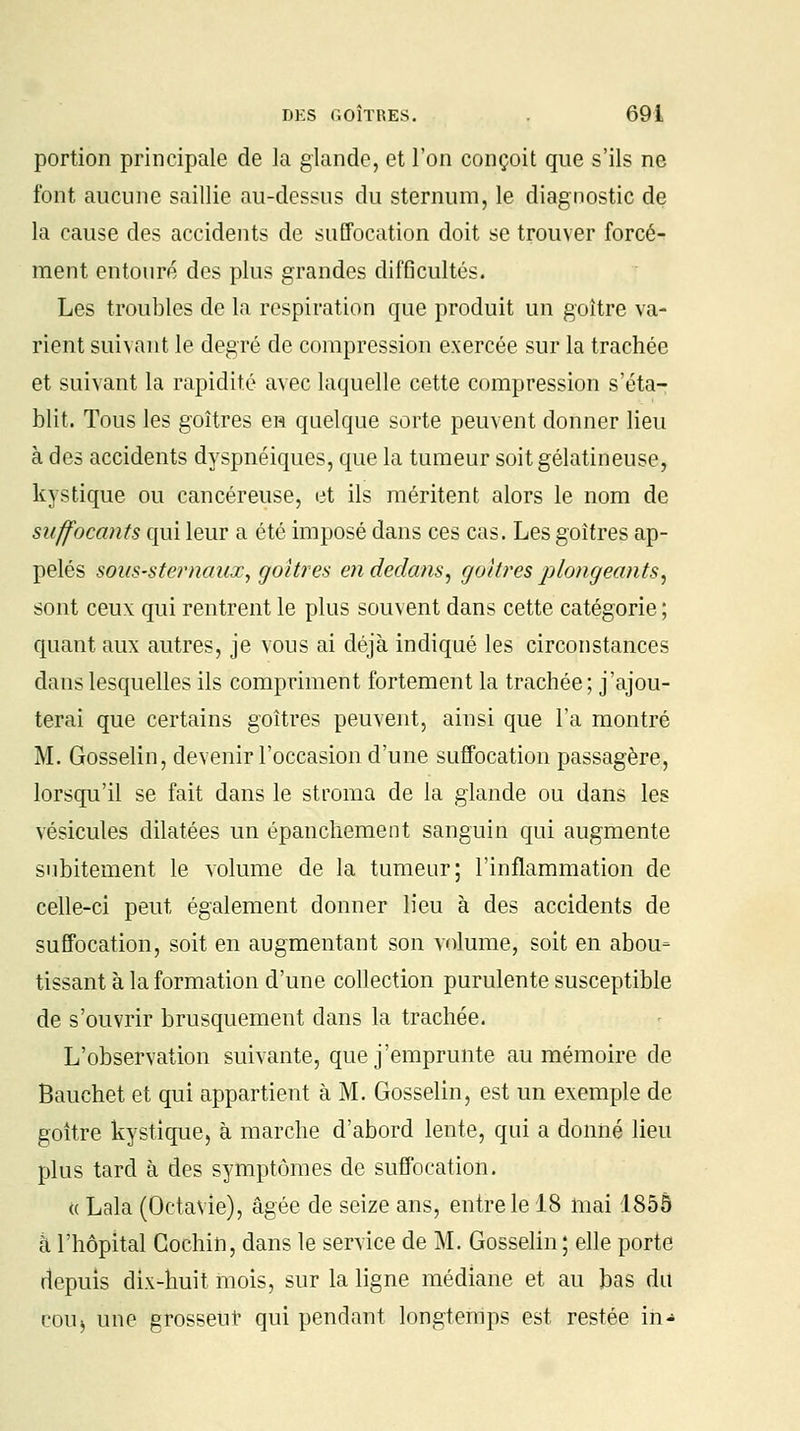 portion principale de la glande, et l'on conçoit que s'ils ne font aucune saillie au-dessus du sternum, le diagnostic de la cause des accidents de suffocation doit se trouver forcé- ment entouré des plus grandes difficultés. Les troubles de la respiration que produit un goitre va- rient suivant le degré de compression exercée sur la trachée et suivant la rapidité avec laquelle cette compression s'éta- blit. Tous les goitres en quelque sorte peuvent donner lieu à des accidents dyspnéiques, que la tumeur soit gélatineuse, kystique ou cancéreuse, et ils méritent alors le nom de suffocants qui leur a été imposé dans ces cas. Les goitres ap- pelés sous-sternaux, goitres en dedans, goitres plongeants, sont ceux qui rentrent le plus souvent dans cette catégorie ; quant aux autres, je vous ai déjà indiqué les circonstances dans lesquelles ils compriment fortement la trachée; j'ajou- terai que certains goitres peuvent, ainsi que l'a montré M. Gosselin, devenir l'occasion d'une suffocation passagère, lorsqu'il se fait dans le stroma de la glande ou dans les vésicules dilatées un épanchement sanguin qui augmente subitement le volume de la tumeur; l'inflammation de celle-ci peut également donner lieu à des accidents de suffocation, soit en augmentant son volume, soit en abou- tissant à la formation d'une collection purulente susceptible de s'ouvrir brusquement dans la trachée. L'observation suivante, que j'emprunte au mémoire de Bauchet et qui appartient à M. Gosselin, est un exemple de goitre kystique, à marche d'abord lente, qui a donné lieu plus tard à des symptômes de suffocation. « Lala (Octavie), âgée de seize ans, entre le 18 mai 1855 à l'hôpital Gochin, dans le service de M. Gosselin ; elle porte depuis dix-huit mois, sur la ligne médiane et au bas du cou^ une grosseur qui pendant longtemps est restée in-