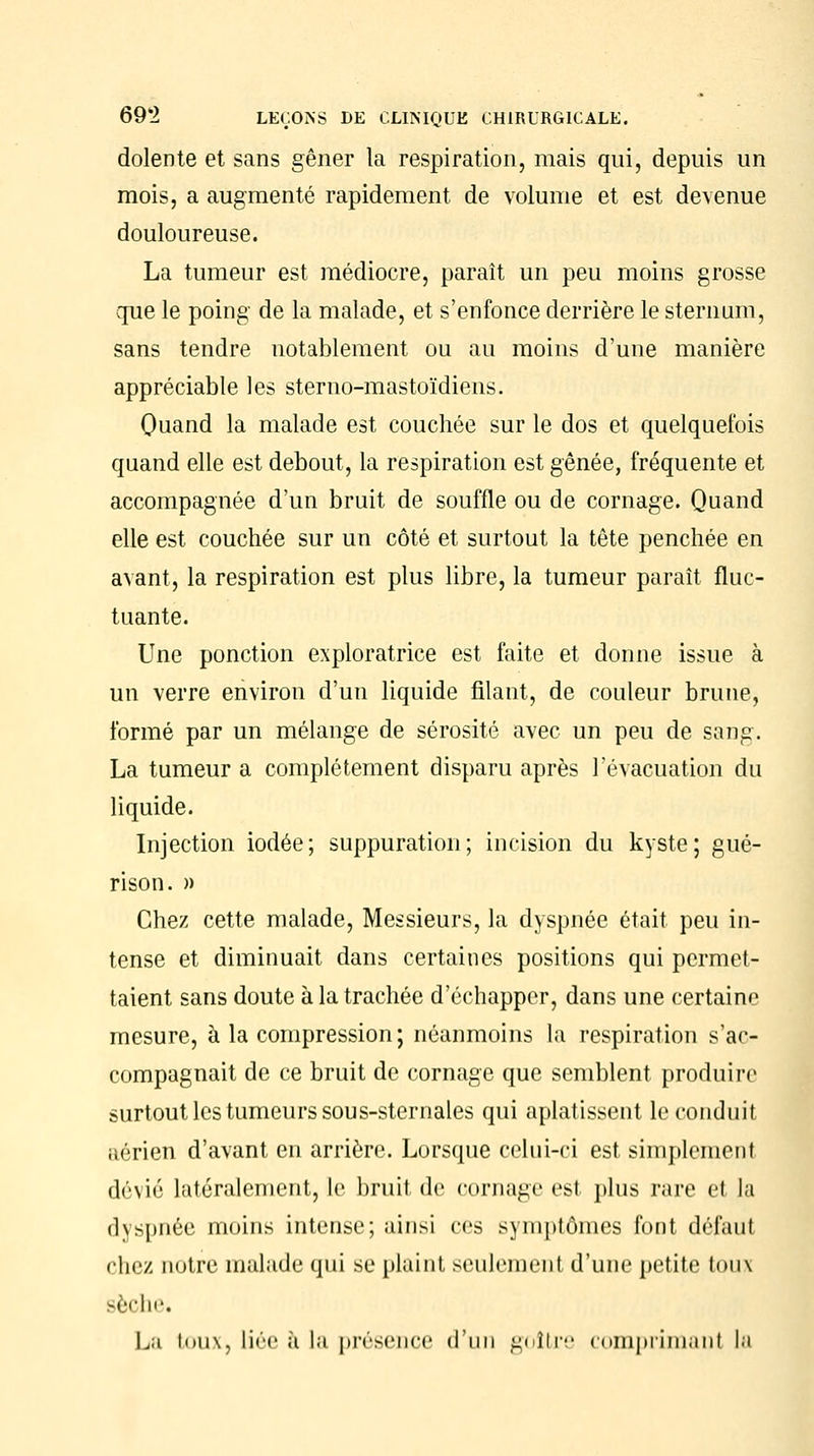 dolente et sans gêner la respiration, mais qui, depuis un mois, a augmenté rapidement de volume et est devenue douloureuse. La tumeur est médiocre, paraît un peu moins grosse que le poing de la malade, et s'enfonce derrière le sternum, sans tendre notablement ou au moins d'une manière appréciable les sterno-mastoïdiens. Quand la malade est couchée sur le dos et quelquefois quand elle est debout, la respiration est gênée, fréquente et accompagnée d'un bruit de souffle ou de cornage. Quand elle est couchée sur un côté et surtout la tête penchée en avant, la respiration est plus libre, la tumeur paraît fluc- tuante. Une ponction exploratrice est faite et donne issue à un verre environ d'un liquide filant, de couleur brune, formé par un mélange de sérosité avec un peu de sang. La tumeur a complètement disparu après l'évacuation du liquide. Injection iodée; suppuration; incision du kyste; gué- rison. » Chez cette malade, Messieurs, la dyspnée était peu in- tense et diminuait dans certaines positions qui permet- taient sans doute à la trachée d'échapper, dans une certaine mesure, à la compression; néanmoins la respiration s'ac- compagnait de ce bruit de cornage que semblent produire surtout les tumeurs sous-sternales qui aplatissent le conduit aérien d'avant en arrière. Lorsque celui-ci est simplement dévié latéralement, le bruit de cornage est plus rare et la dyspnée moins intense; ainsi ces symptômes font défaut chez notre malade qui se plaint seulement d'une petite toux sèche. La toux, liée à la présence d'un goitre comprimant la