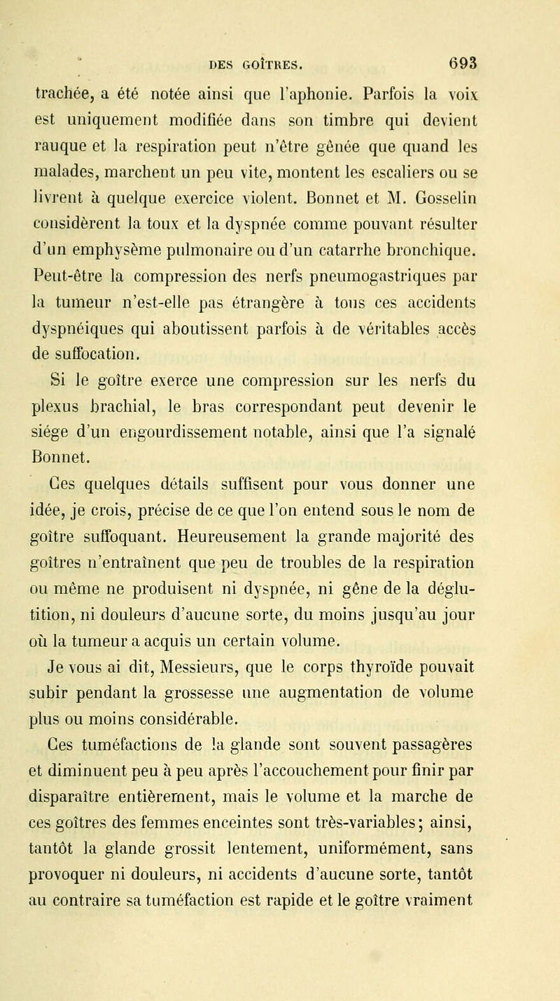 trachée, a été notée ainsi que l'aphonie. Parfois la voix est uniquement modifiée dans son timbre qui devient rauque et la respiration peut n'être gênée que quand les malades, marchent un peu vite, montent les escaliers ou se livrent à quelque exercice violent. Bonnet et M. Gosselin considèrent la toux et la dyspnée comme pouvant résulter d'un emphysème pulmonaire ou d'un catarrhe bronchique. Peut-être la compression des nerfs pneumogastriques par la tumeur n'est-elle pas étrangère à tous ces accidents dyspnéiques qui aboutissent parfois à de véritables accès de suffocation. Si le goitre exerce une compression sur les nerfs du plexus brachial, le bras correspondant peut devenir le siège d'un engourdissement notable, ainsi que l'a signalé Bonnet. Ces quelques détails suffisent pour vous donner une idée, je crois, précise de ce que l'on entend sous le nom de goitre suffoquant. Heureusement la grande majorité des goitres n'entraînent que peu de troubles de la respiration ou même ne produisent ni dyspnée, ni gêne de la déglu- tition, ni douleurs d'aucune sorte, du moins jusqu'au jour où la tumeur a acquis un certain volume. Je vous ai dit, Messieurs, que le corps thyroïde pouvait subir pendant la grossesse une augmentation de volume plus ou moins considérable. Ces tuméfactions de la glande sont souvent passagères et diminuent peu à peu après l'accouchement pour finir par disparaître entièrement, mais le volume et la marche de ces goitres des femmes enceintes sont très-variables; ainsi, tantôt la glande grossit lentement, uniformément, sans provoquer ni douleurs, ni accidents d'aucune sorte, tantôt au contraire sa tuméfaction est rapide et le goitre vraiment