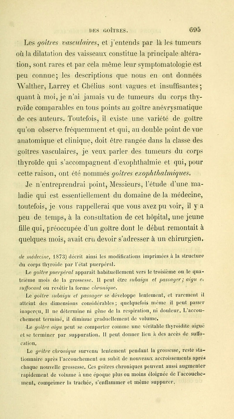 Les goitres vasculaires1 et j'entends par là les tumeurs où la dilatation des vaisseaux constitue la principale altéra- tion, sont rares et par cela même leur symptomatologie est peu connue; les descriptions que nous en ont données Walther, Larrey et Chélius sont vagues et insuffisantes ; quanta moi, je n'ai jamais vu de tumeurs du corps thy- roïde comparables en tous points au goitre anévrysmatique de ces auteurs. Toutefois, il existe une variété de goitre qu'on observe fréquemment et qui, au double point de vue anatomique et clinique, doit être rangée dans la classe des goitres vasculaires, je veux parler des tumeurs du corps thyroïde qui s'accompagnent d'exophthalmie et qui, pour cette raison, ont été nommés goitres exophthalmiques. Je n'entreprendrai point, Messieurs, l'étude d'une ma- ladie qui est essenliellement du domaine delà médecine, toutefois, je vous rappellerai que vous avez pu voir, il y a peu de temps, à la consultation de cet hôpital, une jeune fille qui, préoccupée d'un goitre dont le début remontait à quelques mois, avait cru devoir s'adresser à un chirurgien, de médecine, 1873) décrit ainsi les modifications imprimées à la structure du corps thyroïde par l'état puerpéral. Le goitre puerpéral apparaît habituellement vers le troisième ou le qua- trième mois de la grossesse. Il peut être subaigu et passager ; aigu et suffocant ou revêtir la forme chronique. Le goitre subaigu et passager se développe lentement, et rarement il atteint des dimensions considérables; quelquefois même il peut passer inaperçu, 11 ne détermine ni gêne de la respiration, ni douleur. L'accou- chement terminé, il diminue graduellement de volume. Le goitre aigu peut se comporter comme une véritable thyroïdite aiguë et se terminer par suppuration. 11 peut donner lieu à des accès de suffo- cation. Le goitre chronique survenu lentement pendant la grossesse, reste sta- tionnaire après l'accouchement ou subit de nouveaux accroissements après chaque nouvelle grossesse. Ces goitres chroniques peuvent aussi augmenter rapidement de volume à une époque plus ou moins éloignée de l'accouche- ment, comprimer la trachée, s'enflammer et même suppurer.