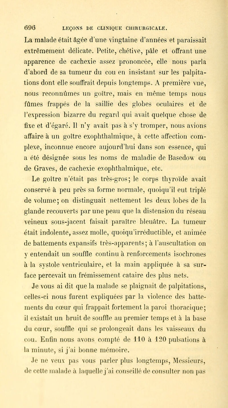 La malade était âgée d'une vingtaine d'années et paraissait extrêmement délicate. Petite, chétive, pâle et offrant une apparence de cachexie assez prononcée, elle nous parla d'abord de sa tumeur du cou en insistant sur les palpita- tions dont elle souffrait depuis longtemps. A première vue, nous reconnûmes un goitre, mais en même temps nous fûmes frappés de la saillie des globes oculaires et de l'expression bizarre du regard qui avait quelque chose de fixe et d'égaré. Il n'y avait pas à s'y tromper, nous avions affaire à un goitre exophthalmique, à cette affection com- plexe, inconnue encore aujourd'hui dans son essence, qui a été désignée sous les noms de maladie de Basedow ou de Graves, de cachexie exophthalmique, etc. Le goitre n'était pas très-gros; le corps thyroïde avait conservé à peu près sa forme normale, quoiqu'il eut triplé de volume; on distinguait nettement les deux lobes de l'a glande recouverts par une peau que la distension du réseau veineux sous-jacent faisait paraître bleuâtre. La tumeur était indolente, assez molle, quoiqu'irréductible, et animée de battements expansifs très-apparents; à l'auscultation on y entendait un souffle continu à renforcements isochrones à la systole ventriculaire, et la main appliquée à sa sur- face percevait un frémissement cataire des plus nets. Je vous ai dit que la malade se plaignait de palpitations, celles-ci nous furent expliquées par la violence des batte- ments du cœur qui frappait fortement la paroi thoracique; il existait un bruit de souffle au premier temps et à la base du cœur, souffle qui se prolongeait dans les vaisseaux du cou. Enfin nous avons compté de 110 à 120 pulsations â la minute, si j'ai bonne mémoire. Je ne veux pas vous parler plus longtemps, Messieurs, de cette malade à laquelle j'ai conseillé de consulter non pas