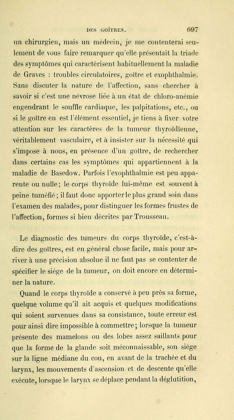 un chirurgien, mais un médecin, je me contenterai seu- lement de vous faire remarquer qu'elle présentait la triade des symptômes qui caractérisent habituellement la maladie de Graves : troubles circulatoires, goitre et exophthalmie. Sans discuter la nature de l'affection, sans chercher à savoir si c'est une névrose liée à un état de chloro-anémie engendrant le souffle cardiaque, les palpitations, etc., ou si le goitre en est l'élément essentiel, je tiens à fixer votre attention sur les caractères de la tumeur thyroïdienne, véritablement vasculaire, et à insister sur la nécessité qui s'impose à nous, en présence d'un goitre, de rechercher dans certains cas les symptômes qui appartiennent à la maladie de Basedow. Parfois l'exophthalmie est peu appa- rente ou nulle ; le corps thyroïde lui-même est souvent à peine tuméfié; il faut donc apporter le plus grand soin dans l'examen des malades, pour distinguer les formes frustes de l'affection, formes si bien décrites par Trousseau. Le diagnostic des tumeurs du corps thyroïde, c'est-à- dire des goitres, est en général chose facile, mais pour ar- river à une précision absolue il ne faut pas se contenter de spécifier le siège de la tumeur, on doit encore en détermi- ner la nature. Quand le corps thyroïde a conservé à peu près sa forme, quelque volume qu'il ait acquis et quelques modifications qui soient survenues dans sa consistance, toute erreur est pour ainsi dire impossible à commettre; lorsque la tumeur présente des mamelons ou des lobes assez saillants pour que la forme de la glande soit méconnaissable, son siège sur la ligne médiane du cou, en avant de la trachée et du larynx, les mouvements d'ascension et de descente qu'elle exécute, lorsque le larynx se déplace pendant la déglutition,