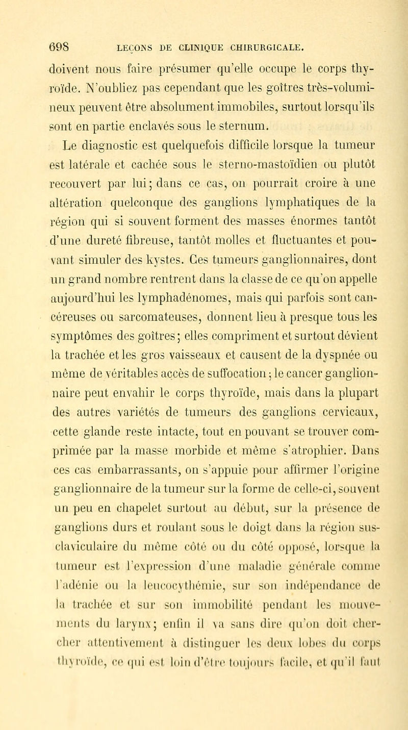 doivent nous faire présumer qu'elle occupe le corps thy- roïde. N'oubliez pas cependant que les goitres très-volumi- neux peuvent être absolument immobiles, surtout lorsqu'ils sont en partie enclavés sous le sternum. Le diagnostic est quelquefois difficile lorsque la tumeur est latérale et cachée sous le sterno-mastoïdien ou plutôt recouvert par lui; dans ce cas, on pourrait croire à une altération quelconque des ganglions lymphatiques de la région qui si souvent forment des masses énormes tantôt d'une dureté fibreuse, tantôt molles et fluctuantes et pou- vant simuler des kystes. Ces tumeurs ganglionnaires, dont un grand nombre rentrent dans la classe de ce qu'on appelle aujourd'hui les lymphadénomes, mais qui parfois sont can- céreuses ou sarcomateuses, donnent lieu à presque tous les symptômes des goitres; elles compriment et surtout dévient la trachée et les gros vaisseaux et causent de la dyspnée ou môme de véritables accès de suffocation ; le cancer ganglion- naire peut envahir le corps thyroïde, mais dans la plupart des autres variétés de tumeurs des ganglions cervicaux, cette glande reste intacte, tout en pouvant se trouver com- primée par la masse morbide et même s'atrophier. Dans ces cas embarrassants, on s'appuie pour affirmer l'origine ganglionnaire de la tumeur sur la forme de celle-rci, souvent un peu en chapelet surtout au début, sur la présence de ganglions durs et roulant sous le doigt dans la région sus- claviculaire du même côté ou du côté opposé, lorsque la tumeur est l'expression d'une maladie générale comme l'adénie ou la leucocythémie, sur son indépendance de la trachée et sur son immobilité pendant les mouve- ments du larynx; enfin il va sans dire qu'où doit cher- cher attentivement à distinguer les deux lobes du corps thyroïde, ce qui est loin d'être toujours facile, et qu'il faut