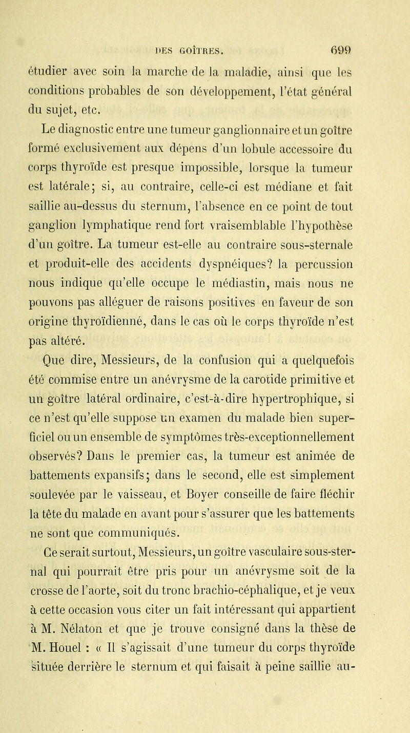 étudier avec soin la marche de la maladie', ainsi que les conditions probables de son développement, l'état général du sujet, etc. Le diagnostic entre une tumeur ganglionnaire et un goitre formé exclusivement aux dépens d'un lobule accessoire du corps thyroïde est presque impossible, lorsque la tumeur est latérale; si, au contraire, celle-ci est médiane et fait saillie au-dessus du sternum, l'absence en ce point de tout ganglion lymphatique rend fort vraisemblable l'hypothèse d'un goitre. La tumeur est-elle au contraire sous-sternale et produit-elle des accidents dyspnéiques? la percussion nous indique qu'elle occupe le médiastin, mais nous ne pouvons pas alléguer de raisons positives en faveur de son origine thyroïdienne, dans le cas où le corps thyroïde n'est pas altéré. Que dire, Messieurs, de la confusion qui a quelquefois été commise entre un anévrysme de la carotide primitive et un goitre latéral ordinaire, c'est-à-dire hypertrophique, si ce n'est qu'elle suppose un examen du malade bien super- ficiel ou un ensemble de symptômes très-exceptionnellement observés? Dans le premier cas, la tumeur est animée de battements expansifs; dans le second, elle est simplement soulevée par le vaisseau, et Boyer conseille de faire fléchir la tête du malade en avant pour s'assurer que les battements ne sont que communiqués. Ce serait surtout, Messieurs, un goitre vasculaire sous-ster- nal qui pourrait être pris pour un anévrysme soit de la crosse de l'aorte, soit du tronc brachio-céphalique, et je veux à cette occasion vous citer un fait intéressant qui appartient à M. Nélaton et que je trouve consigné dans la thèse de M. Houel : « Il s'agissait d'une tumeur du corps thyroïde située derrière le sternum et qui faisait à peine saillie au-