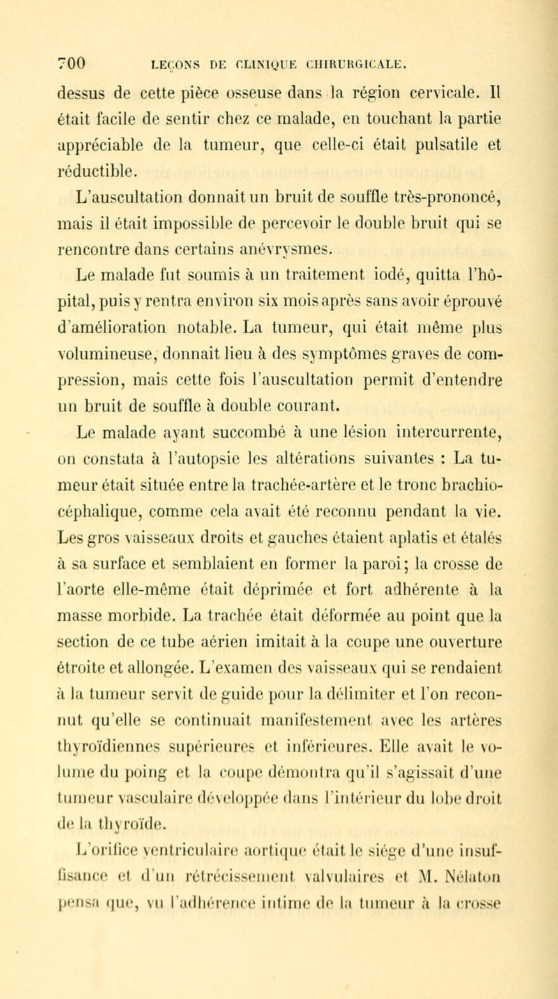 dessus de cette pièce osseuse dans la région cervicale. Il était facile de sentir chez ce malade, en touchant la partie appréciable de la tumeur, que celle-ci était pulsatile et réductible. L'auscultation donnait un bruit de souffle très-prononcé, mais il était impossible de percevoir le double bruit qui se rencontre dans certains anévrysmes. Le malade fut soumis à un traitement iodé, quitta l'hô- pital, puis y rentra environ six mois après sans avoir éprouvé d'amélioration notable. La tumeur, qui était même plus volumineuse, donnait lieu à des symptômes graves de com- pression, mais cette fois l'auscultation permit d'entendre un bruit de souffle à double courant. Le malade ayant succombé à une lésion intercurrente, on constata à l'autopsie les altérations suivantes : La tu- meur était située entre la trachée-artère et le tronc brachio- céphalique, comme cela avait été reconnu pendant la vie. Les gros vaisseaux droits et gauches étaient aplatis et étalés à sa surface et semblaient en former la paroi; la crosse de l'aorte elle-même était déprimée et fort adhérente à la masse morbide. La trachée était déformée au point que la section de ce tube aérien imitait à la coupe une ouverture étroite et allongée. L'examen des vaisseaux qui se rendaient à la tumeur servit de guide pour la délimiter et l'on recon- nut qu'elle se continuait manifestement avec les artères thyroïdiennes supérieures et inférieures. Elle avait le vo- lume du poing et la coupe démontra qu'il s'agissait d'une tumeur vasculaire développée dans l'intérieur du lobe droit de la thyroïde. L'orifice yentriculaire aortique était le siège d'une Insuf- fisance el d'un rétrécissement yalvulaires el M. Nélaton pensa que, vu l'adhérence intime de la tumeur à la crusse