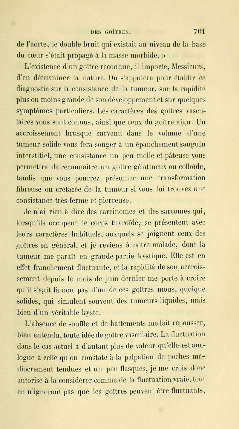 de l'aorte, le double bruit qui existait au niveau de la base du cœur s'était propagé à la masse morbide. » L'existence d'un goitre reconnue, il importe, Messieurs, d'en déterminer la nature. On s'appuiera pour établir ce diagnostic sur la consistance de la tumeur, sur la rapidité plus ou moins grande de son développement et sur quelques symptômes particuliers. Les caractères des goitres vascu- laires vous sont connus, ainsi que ceux du goitre aigu. Un accroissement brusque survenu dans le volume d'une tumeur solide vous fera songer à un épanchement sanguin interstitiel, une consistance un peu molle et pâteuse vous permettra de reconnaître un goitre gélatineux ou colloïde, tandis que vous pourrez présumer une transformation fibreuse ou crétacée de la tumeur si vous lui trouvez une consistance très-ferme et pierreuse. Je n'ai rien à dire des carcinomes et des sarcomes qui, lorsqu'ils occupent le corps thyroïde, se présentent avec leurs caractères habituels, auxquels se joignent ceux des goitres en général, et je reviens à notre malade, dont la tumeur me paraît en grande partie kystique. Elle est en effet franchement fluctuante, et la rapidité de son accrois- sement depuis le mois de juin dernier me porte à croire qu'il s'agit là non pas d'un de ces goitres mous, quoique solides, qui simulent souvent des tumeurs liquides, mais bien d'un véritable kyste. L'absence de souffle et de battements me fait repousser, bien entendu, toute idée de goitre vasculaire. La fluctuation dans le cas actuel a d'autant plus de valeur qu'elle est ana- logue à celle qu'on constate à la palpation de poches mé- diocrement tendues et un peu flasques, je me crois donc autorisé à la considérer comme de la fluctuation vraie, tout en n'ignorant pas que les goitres peuvent être fluctuants,