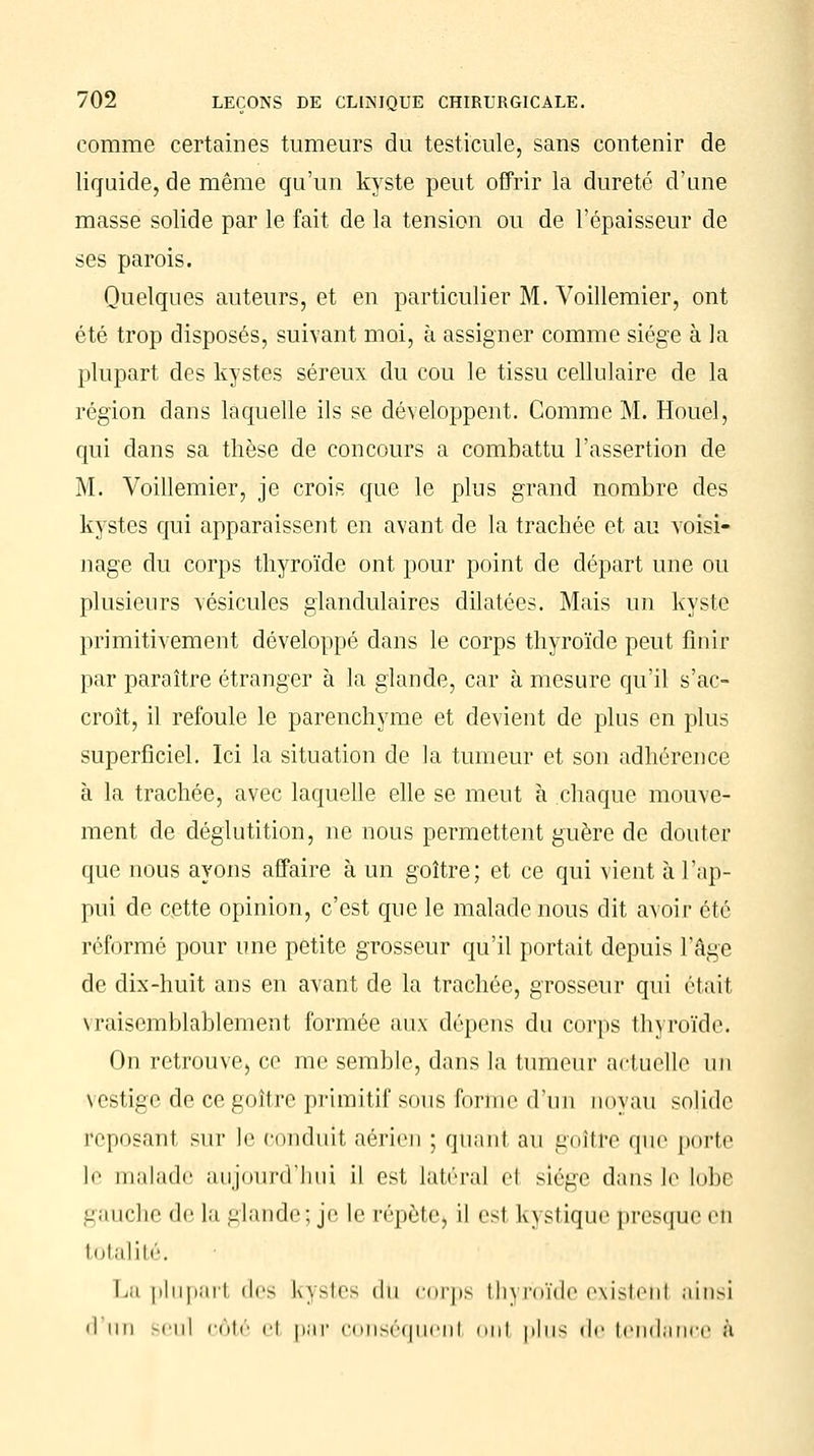 comme certaines tumeurs du testicule, sans contenir de liquide, de même qu'un kyste peut offrir la dureté d'une masse solide par le fait de la tension ou de l'épaisseur de ses parois. Quelques auteurs, et en particulier M. Voillemier, ont été trop disposés, suivant moi, à assigner comme siège à la plupart des kystes séreux du cou le tissu cellulaire de la région dans laquelle ils se développent. Comme M. Houel, qui dans sa thèse de concours a combattu l'assertion de M. Voillemier, je crois que le plus grand nombre des kystes qui apparaissent en avant de la trachée et au voisi- nage du corps thyroïde ont pour point de départ une ou plusieurs vésicules glandulaires dilatées. Mais un kyste primitivement développé dans le corps thyroïde peut finir par paraître étranger à la glande, car à mesure qu'il s'ac- croît, il refoule le parenchyme et devient de plus en plus superficiel. Ici la situation de la tumeur et son adhérence à la trachée, avec laquelle elle se meut à chaque mouve- ment de déglutition, ne nous permettent guère de douter que nous ayons affaire à un goître; et ce qui vient à l'ap- pui de cette opinion, c'est que le malade nous dit avoir été réformé pour une petite grosseur qu'il portait depuis l'âge de dix-huit ans en avant de la trachée, grosseur qui était \raiscmblablement formée aux dépens du corps thyroïde. On retrouve, ce me semble, dans la tumeur actuelle un vestige de ce goître primitif sous forme d'un noyau solide reposant sur le conduit aérien ; quant au goîtife que porte le malade aujourd'hui il est, latéral et siège dans le lobe gauche de la glande; je le répète, il est Kystique presque en totalité. La plupart «les l\\>les du corps th\ roïde existent ainsi 'I Mil seul côté el par conséquent nui plus «le tendance à