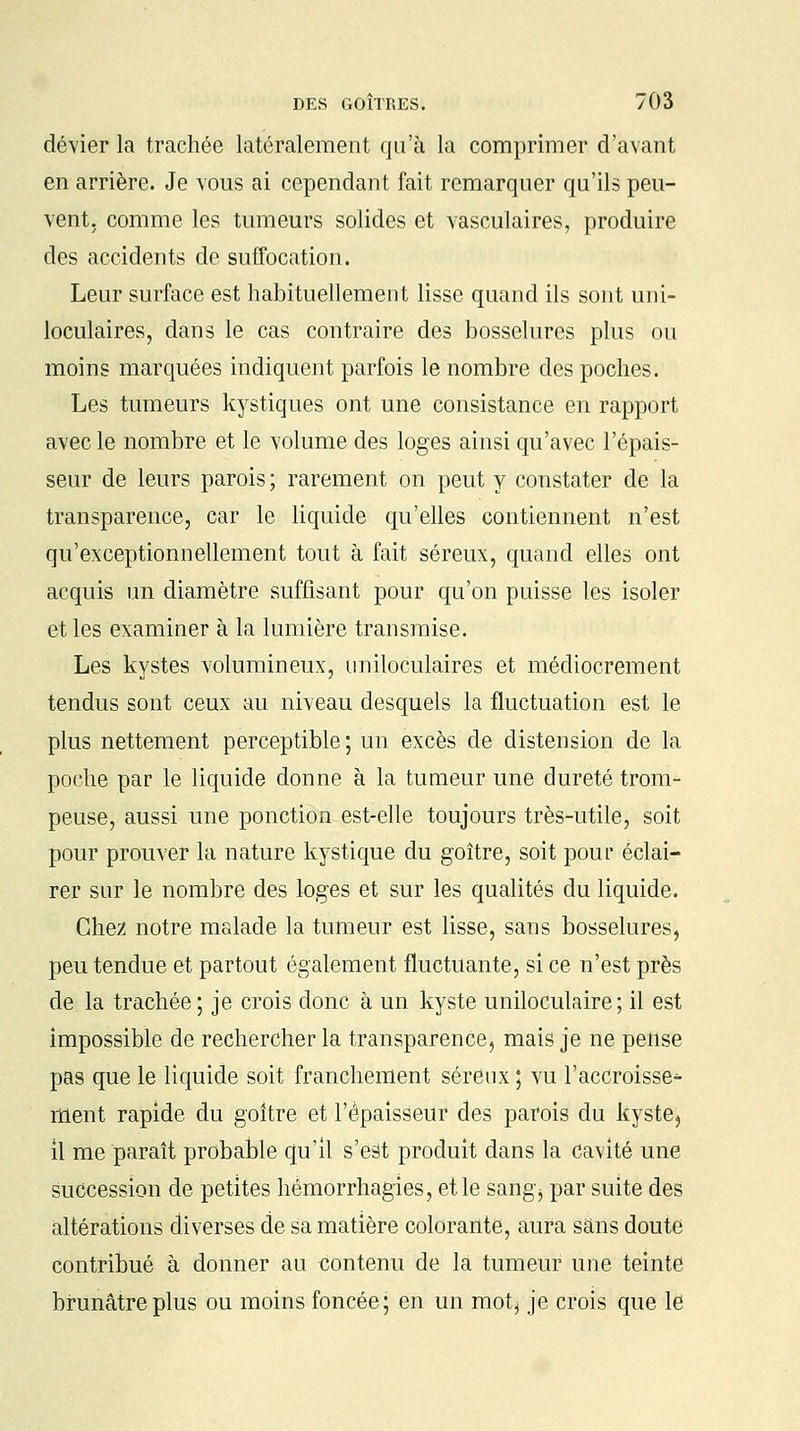dévier la trachée latéralement qu'à la comprimer d'avant en arrière. Je vous ai cependant fait remarquer qu'ils peu- vent, comme les tumeurs solides et vasculaires, produire des accidents de suffocation. Leur surface est habituellement lisse quand ils sont uni- loculaires, dans le cas contraire des bosselures plus ou moins marquées indiquent parfois le nombre des poches. Les tumeurs kystiques ont une consistance en rapport avec le nombre et le volume des loges ainsi qu'avec l'épais- seur de leurs parois ; rarement on peut y constater de la transparence, car le liquide qu'elles contiennent n'est qu'exceptionnellement tout à fait séreux, quand elles ont acquis un diamètre suffisant pour qu'on puisse les isoler et les examiner à la lumière transmise. Les kystes volumineux, nniloculaires et médiocrement tendus sont ceux au niveau desquels la fluctuation est le plus nettement perceptible; un excès de distension de la poche par le liquide donne à la tumeur une dureté trom- peuse, aussi une ponction est-elle toujours très-utile, soit pour prouver la nature kystique du goitre, soit pour éclai- rer sur le nombre des loges et sur les qualités du liquide. Chez notre malade la tumeur est lisse, sans bosselures, peu tendue et partout également fluctuante, si ce n'est près de la trachée; je crois donc à un kyste uniloculaire; il est impossible de rechercher la transparence, mais je ne pense pas que le liquide soit franchement séreux ; vu l'accroisse* ment rapide du goitre et l'épaisseur des parois du kyste, il me paraît probable qu'il s'est produit dans la cavité une succession de petites hémorrhagies, et le saflgj par suite des altérations diverses de sa matière colorante, aura sans doute contribué à donner au contenu de la tumeur une teinte brunâtre plus ou moins foncée; en un mot, je crois que le