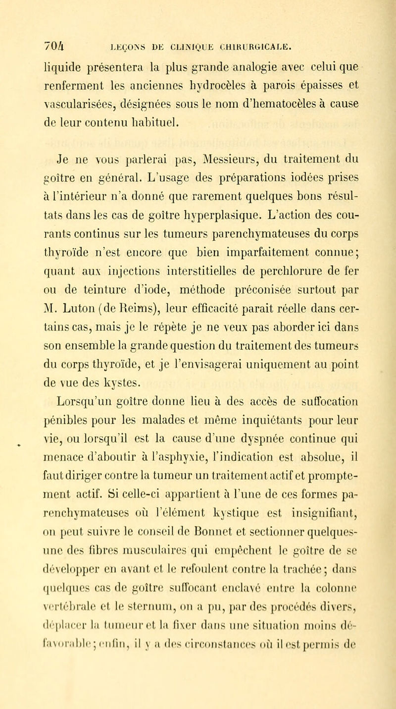 liquide présentera la plus grande analogie avec celui que renferment les anciennes hydrocèles à parois épaisses et vascularisées, désignées sous le nom d'hematocèles à cause de leur contenu habituel. Je ne vous parlerai pas, Messieurs, du traitement du goitre en général. L'usage des préparations iodées prises à l'intérieur n'a donné que rarement quelques bons résul- tats dans les cas de goitre hyperplasique. L'action des cou- rants continus sur les tumeurs parenchymateuses du corps thyroïde n'est encore que bien imparfaitement connue; quant aux injections interstitielles de perchlorure de fer ou de teinture d'iode, méthode préconisée surtout par M. Luton (de Reims), leur efficacité parait réelle dans cer- tains cas, mais je le répète je ne veux pas aborder ici dans son ensemble la grande question du traitement des tumeurs du corps thyroïde, et je l'envisagerai uniquement au point de vue des kystes. Lorsqu'un goitre donne lieu à des accès de suffocation pénibles pour les malades et même inquiétants pour leur vie, ou lorsqu'il est la cause d'une dyspnée continue qui menace d'aboutir à l'asphyxie, l'indication est absolue, il faut diriger contre la tumeur un traitement actif et prompte- ment actif. Si celle-ci appartient à l'une de ces formes pa- renchymateuses où l'élément kystique est insignifiant, on peut suivre le conseil de Bonnet et sectionner quelques- une des fibres musculaires qui empêchent le goitre de se développer en avant et le refoulent contre la trachée; dans quelques cas de goitre suffocant encla\é entre la colonne vertébrale et le sternum, on a pu, par des procédés divers, déplacer la tumeur et la fixer dans une situation moins d< favorable;enfin, il \ a des circonstances où ilesl permis de