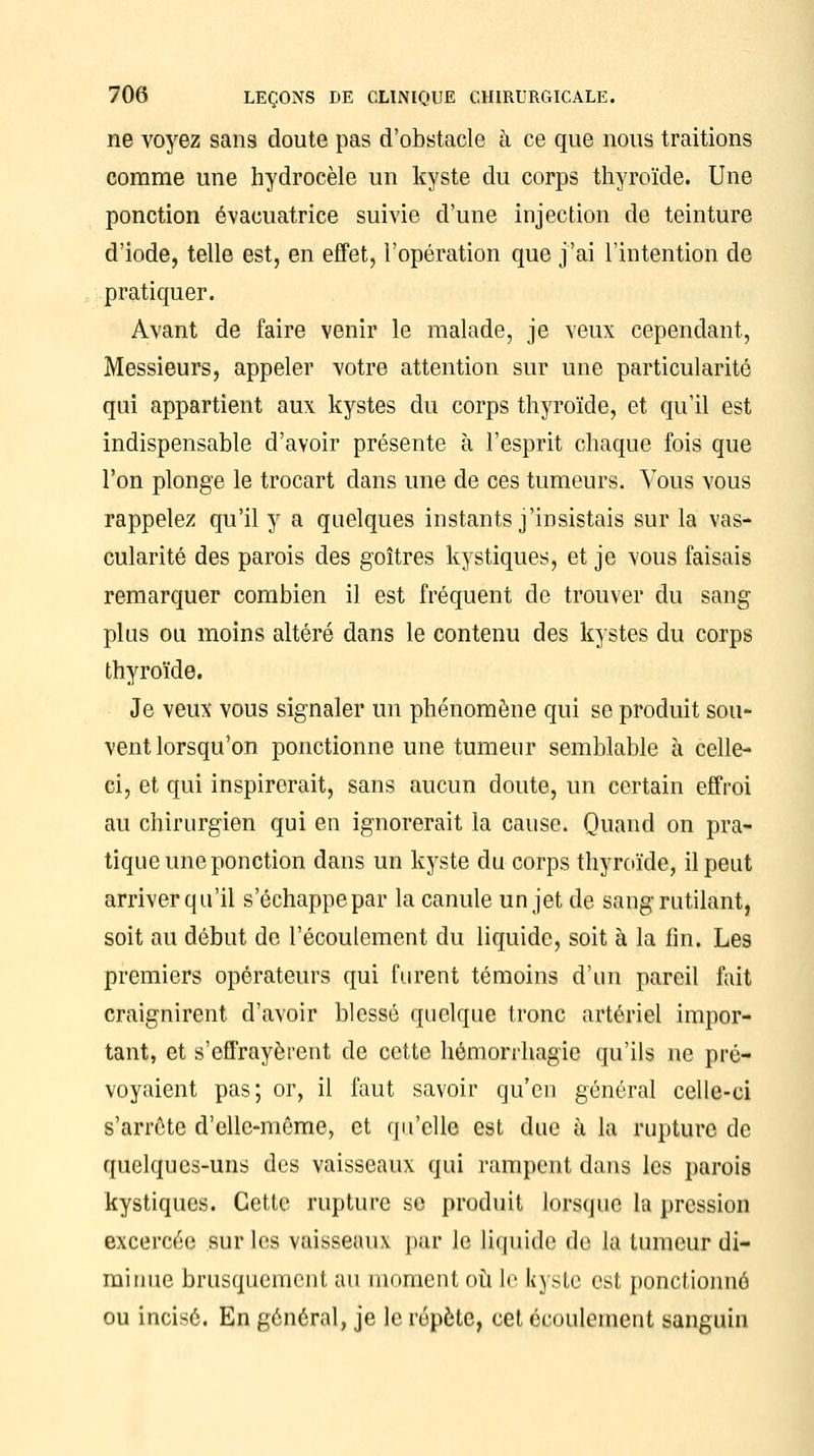 ne voyez sans doute pas d'obstacle à ce que nous traitions comme une hydrocèle un kyste du corps thyroïde. Une ponction évacuatrice suivie d'une injection de teinture d'iode, telle est, en effet, l'opération que j'ai l'intention de pratiquer. Avant de faire venir le malade, je veux cependant, Messieurs, appeler votre attention sur une particularité qui appartient aux kystes du corps thyroïde, et qu'il est indispensable d'avoir présente à l'esprit chaque fois que l'on plonge le trocart dans une de ces tumeurs. Vous vous rappelez qu'il y a quelques instants j'insistais sur la vas- cularité des parois des goitres kystiques, et je vous faisais remarquer combien il est fréquent de trouver du sang plus ou moins altéré dans le contenu des kystes du corps thyroïde. Je veux vous signaler un phénomène qui se produit sou- vent lorsqu'on ponctionne une tumeur semblable à celle- ci, et qui inspirerait, sans aucun doute, un certain effroi au chirurgien qui en ignorerait la cause. Quand on pra- tique une ponction dans un kyste du corps thyroïde, il peut arriver qu'il s'échappe par la canule un jet de sang rutilant, soit au début de l'écoulement du liquide, soit à la fin. Les premiers opérateurs qui furent témoins d'un pareil fait craignirent d'avoir blessé quelque tronc artériel impor- tant, et s'effrayèrent de cette hémorrhagic qu'ils ne pré- voyaient pas; or, il faut savoir qu'en général celle-ci s'arrête d'elle-même, et qu'elle est due à la rupture de quelques-uns des vaisseaux qui rampent dans les parois kystiques. Cette rupture se produit lorsque la pression BXceroée sur les vaisseaux par le liquide de la tumeur di- minue brusquement au moment où le kyste est ponctionné ou incisé. En général, je le répète, cet écoulement sanguin