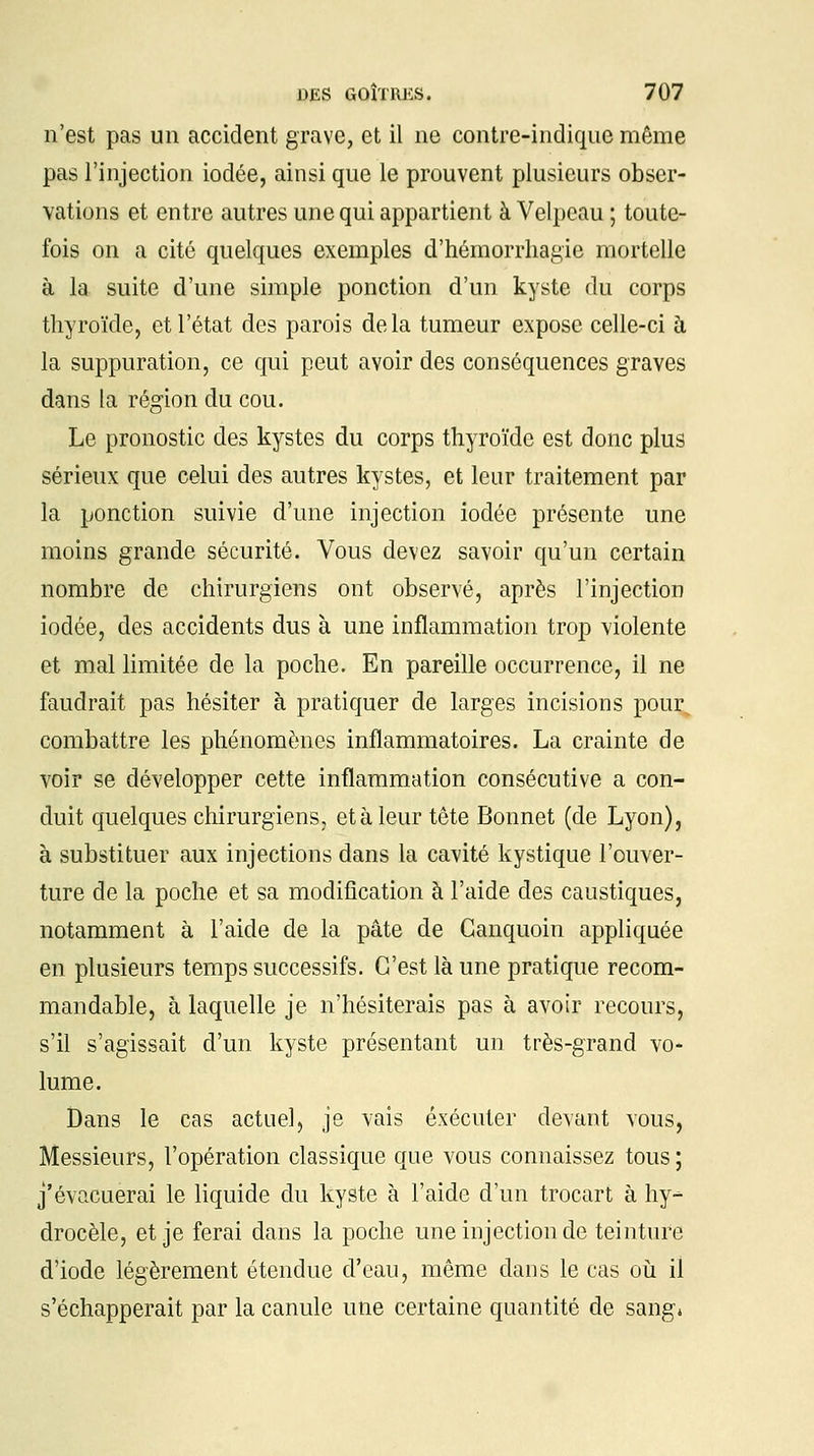 n'est pas un accident grave, et il ne contre-indique même pas l'injection iodée, ainsi que le prouvent plusieurs obser- vations et entre autres une qui appartient à Velpeau ; toute- fois on a cité quelques exemples d'hémorrhagie mortelle à la suite d'une simple ponction d'un kyste du corps thyroïde, et l'état des parois delà tumeur expose celle-ci à la suppuration, ce qui peut avoir des conséquences graves dans la région du cou. Le pronostic des kystes du corps thyroïde est donc plus sérieux que celui des autres kystes, et leur traitement par la ponction suivie d'une injection iodée présente une moins grande sécurité. Vous devez savoir qu'un certain nombre de chirurgiens ont observé, après l'injection iodée, des accidents dus à une inflammation trop violente et mal limitée de la poche. En pareille occurrence, il ne faudrait pas hésiter à pratiquer de larges incisions pour, combattre les phénomènes inflammatoires. La crainte de voir se développer cette inflammation consécutive a con- duit quelques chirurgiens, et à leur tête Bonnet (de Lyon), à substituer aux injections dans la cavité kystique l'ouver- ture de la poche et sa modification à l'aide des caustiques, notamment à l'aide de la pâte de Ganquoin appliquée en plusieurs temps successifs. C'est là une pratique recom- mandable, à laquelle je n'hésiterais pas à avoir recours, s'il s'agissait d'un kyste présentant un très-grand vo- lume. Dans le cas actuel, je vais exécuter devant vous, Messieurs, l'opération classique que vous connaissez tous ; j'évacuerai le liquide du kyste à l'aide d'un trocart à hy^ drocèle, et je ferai dans la poche une injection de teinture d'iode légèrement étendue d'eau, même dans le cas où il s'échapperait par la canule une certaine quantité de sang»