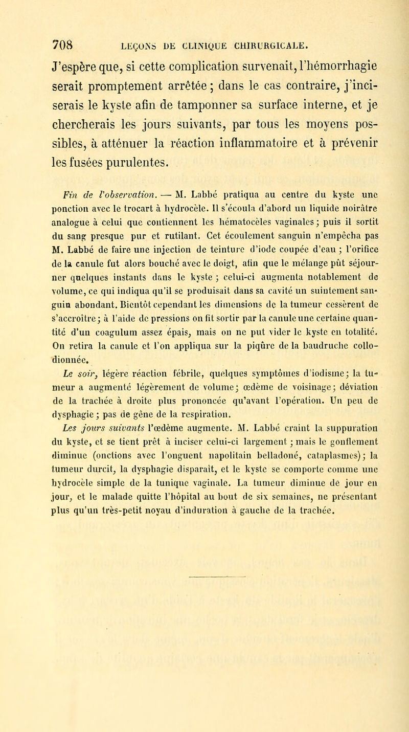 J'espère que, si cette complication survenait, l'hémorrhagie serait promptement arrêtée; dans le cas contraire, j'inci- serais le kyste afin de tamponner sa surface interne, et je chercherais les jours suivants, par tous les moyens pos- sibles, à atténuer la réaction inflammatoire et à prévenir les fusées purulentes. Fin de l'observation. — M. Labbé pratiqua au centre du kyste une ponction avec le trocart à hydrocèle. Il s'écoula d'abord un liquide noirâtre analogue à celui que contiennent les hématocèles vaginales ; puis il sortit du sang presque pur et rutilant. Cet écoulement sanguin n'empêcha pas M. Labbé de faire une injection de teinture d'iode coupée d'eau ; l'orifice de la canule fut alors bouché avec le doigt, afin que le mélange pût séjour- ner quelques instants dans le kyste ; celui-ci augmenta notablement de volume, ce qui indiqua qu'il se produisait dans sa cavité un suintement san« guin abondant. Bientôt cependant les dimensions de la tumeur cessèrent de s'accroître; à l'aide de pressions on fit sortir par la canule une certaine quan- tité d'un coagulum assez épais, mais on ne put vider le kyste en totalité. On retira la canule et l'on appliqua sur la piqûre de la baudruche collo- dionnée. Le soir, légère réaction fébrile, quelques symptômes d'iodisme; la tu- meur a augmente légèrement de volume; œdème de voisinage; déviation de la trachée à droite plus prononcée qu'avant l'opération. Un peu de dysphagie; pas de gêne de la respiration. Les jours suivants l'œdème augmente. M. Labbé craint la suppuration du kyste, et se tient prêt à inciser celui-ci largement ; mais le gonflement diminue (onctions avec l'onguent napolitain belladone, cataplasmes); la tumeur durcit, la dysphagie disparait, et le kyste se comporte comme une hydrocèle simple de la tunique vaginale. La tumeur diminue de jour en jour, et le malade quitte l'hôpital au bout de six semaines, ne présentant plus qu'un très-petit noyau d'induration à gauche de la trachée.