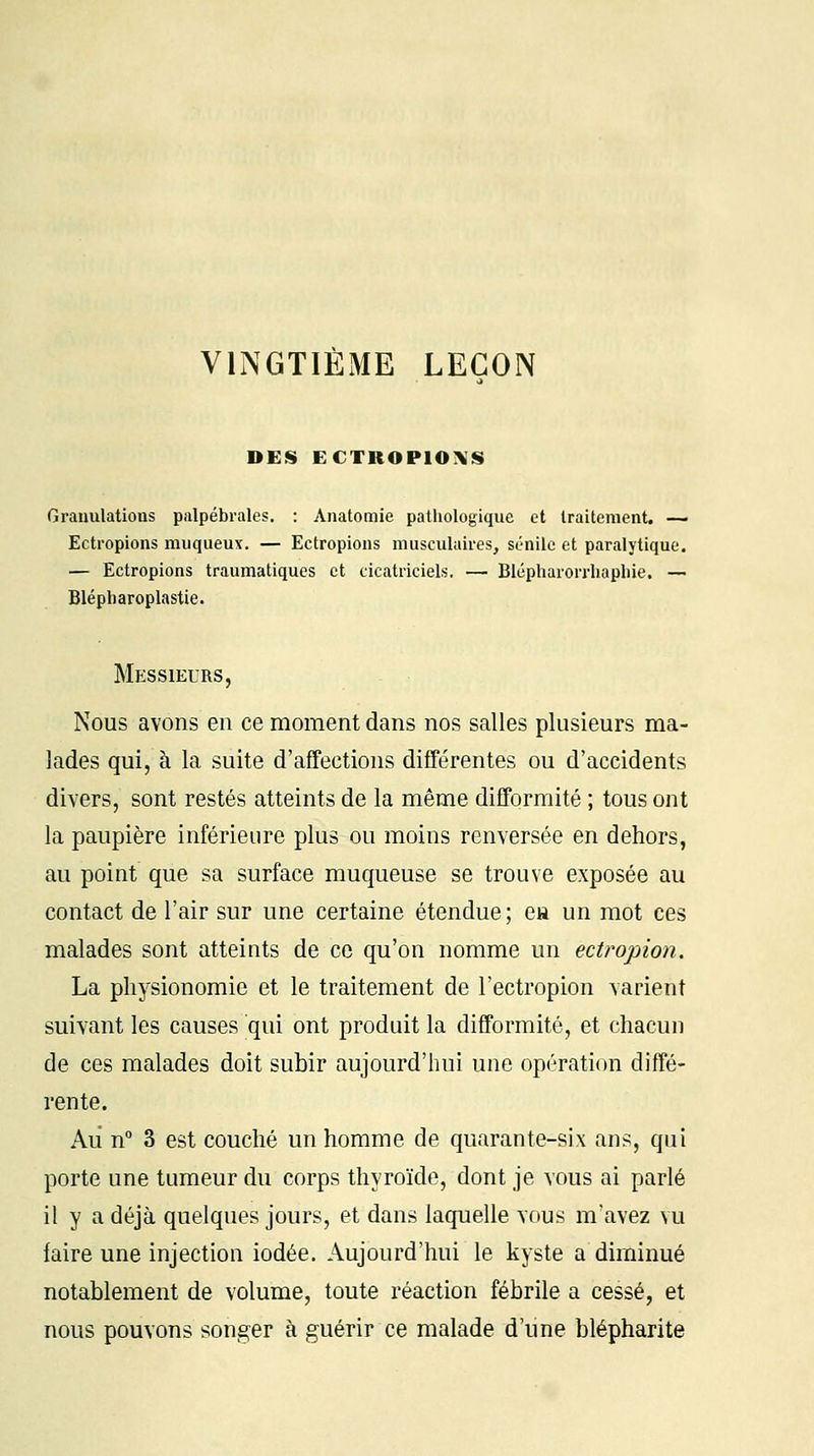 VINGTIÈME LEÇON DES ECTROPIOXS Granulations palpébrales. : Anatomie pathologique et traitement. — Ectropions muqueux. — Ectropions musculaires, sénilc et paralytique. — Ectropions traumatiques et cicatriciels. — Blépharorrhaphie. — Blépliaroplastie. Messieurs, Nous avons en ce moment dans nos salles plusieurs ma- lades qui, à la suite d'affections différentes ou d'accidents divers, sont restés atteints de la même difformité ; tous ont la paupière inférieure plus ou moins renversée en dehors, au point que sa surface muqueuse se trouve exposée au contact de l'air sur une certaine étendue; e» un mot ces malades sont atteints de ce qu'on nomme un ectropion. La physionomie et le traitement de l'ectropion varient suivant les causes qui ont produit la difformité, et chacun de ces malades doit subir aujourd'hui une opération diffé- rente. Au n° 3 est couché un homme de quarante-six ans, qui porte une tumeur du corps thyroïde, dont je vous ai parlé il y a déjà quelques jours, et dans laquelle vous m'avez vu faire une injection iodée. Aujourd'hui le kyste a diminué notablement de volume, toute réaction fébrile a cessé, et nous pouvons songer à guérir ce malade d'une blépharite