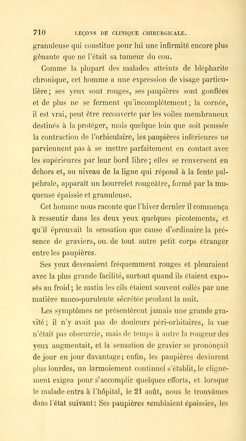 granuleuse qui constitue pour lui une infirmité encore plus gênante que ne l'était sa tumeur du cou. Comme la plupart des malades atteints de blépharite chronique, cet homme a une expression de visage particu- lière; ses yeux sont rouges, ses paupières sont gonflées et de plus ne se ferment qu'incomplètement; la cornée, il est vrai, peut être recouverte par les voiles membraneux destinés à la protéger, mais quelque loin que soit poussée la contraction de l'orbiculaire, les paupières inférieures ne parviennent pas à se mettre parfaitement en contact avec les supérieures par leur bord libre ; elles se renversent en dehors et, au niveau de la ligne qui répond à la fente pal- pébrale, apparaît un bourrelet rougeâtre, formé par la mu- queuse épaissie et granuleuse. Cet homme nous raconte que l'hiver dernier il commença à ressentir dans les deux yeux quelques picotements, et qu'il éprouvait la sensation que cause d'ordinaire la pré- sence de graviers, ou- de tout autre petit corps étranger entre les paupières. Ses yeux devenaient fréquemment rouges et pleuraient avec la plus grande facilité, surtout quand ils étaient expo- sés au froid ; le matin les cils étaient souvent collés par une matière muco-purulente sécrétée pendant la nuit. Les symptômes ne présentèrent jamais Une grande gra- vité ; il n'y avait pas de douleurs péri-orbitaires, la vue n'était pas obscurcie, mais de temps à autre la rougeur des yeux augmentait, et la sensation de gravier se prononçait de jour en jour davantage; enfin, les paupières devinrent plus lourdes, un larmoiement continuel s'établit, le cligne- ment exigea pour s'accomplir quelques efforts, et lorsque lo malade entra à l'hôpital, le 21 août, nous le trouvâmes dans l'état suivant: Ses paupières semblaient épaissies, les