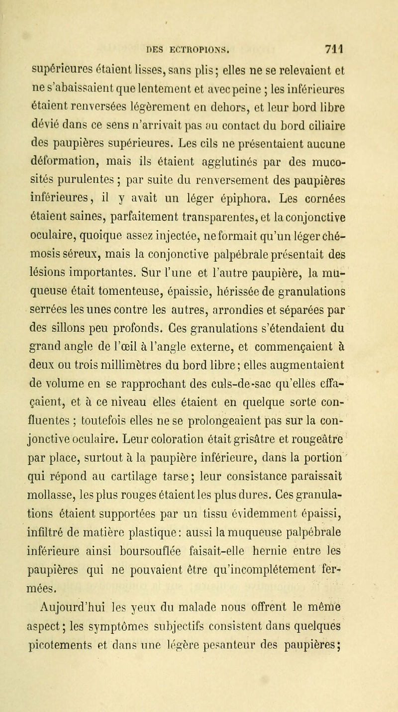 supérieures étaient lisses,sans plis; elles ne se relevaient et ne s'abaissaient que lentement et avec peine ; les inférieures étaient renversées légèrement en dehors, et leur bord libre dévié dans ce sens n'arrivait pas au contact du bord ciliaire des paupières supérieures. Les cils ne présentaient aucune déformation, mais ils étaient agglutinés par des muco- sités purulentes ; par suite du renversement des paupières inférieures, il y avait un léger épiphora. Les cornées étaient saines, parfaitement transparentes, et la conjonctive oculaire, quoique assez injectée, ne formait qu'un léger ché- mosis séreux, mais la conjonctive palpébrale présentait des lésions importantes. Sur l'une et l'autre paupière, la mu- queuse était tomenteuse, épaissie, hérissée de granulations serrées les unes contre les autres, arrondies et séparées par des sillons peu profonds. Ces granulations s'étendaient du grand angle de l'œil à l'angle externe, et commençaient à deux ou trois millimètres du bord libre ; elles augmentaient de volume en se rapprochant des culs-de-sac qu'elles effa- çaient, et à ce niveau elles étaient en quelque sorte con- fluentes ; toutefois elles ne se prolongeaient pas sur la con- jonctive oculaire. Leur coloration était grisâtre etrougeâtre par place, surtout à la paupière inférieure, dans la portion qui répond au cartilage tarse ; leur consistance paraissait mollasse, les plus rouges étaient les plus dures. Ces granula- tions étaient supportées par un tissu évidemment épaissi, infiltré de matière plastique: aussi la muqueuse palpébrale inférieure ainsi boursouflée faisait-elle hernie entre les paupières qui ne pouvaient être qu'incomplètement fer- mées. Aujourd'hui les yeux du malade nous offrent le même aspect; les symptômes subjectifs consistent dans quelques picotements et dans une légère pesanteur des paupières;