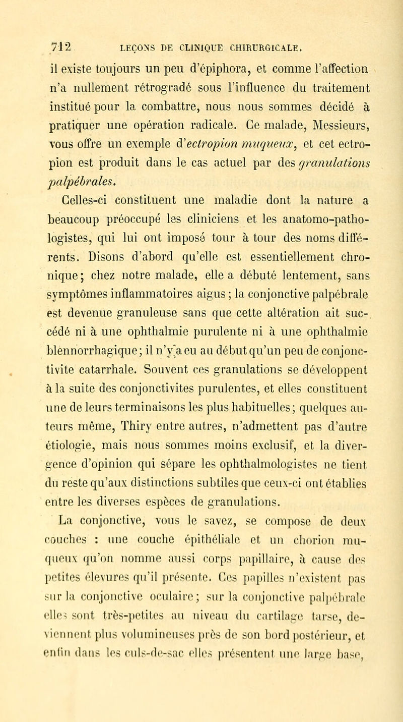 il existe toujours un peu d'épiphora, et comme l'affection n'a nullement rétrogradé sous l'influence du traitement institué pour la combattre, nous nous sommes décidé à pratiquer une opération radicale. Ce malade, Messieurs, vous offre un exemple à'ëctropion mugi/eux, et cet ectro- pion est produit dans le cas actuel par des granulations palpébrales. Celles-ci constituent une maladie dont la nature a beaucoup préoccupé les cliniciens et les anatomo-patho- logistes, qui lui ont imposé tour à tour des noms diffé- rents. Disons d'abord qu'elle est essentiellement chro- nique ; chez notre malade, elle a débuté lentement, sans symptômes inflammatoires aigus ; la conjonctive palpébrale est devenue granuleuse sans que cette altération ait suc-, cédé ni à une ophthalmie purulente ni à une ophthalmic blennorrhagique; il n'y'aeu au début qu'un peu de conjonc- tivite catarrhale. Souvent ces granulations se développent à la suite des conjonctivites purulentes, et elles constituent une de leurs terminaisons les plus habituelles; quelques au- teurs même, Thiry entre autres, n'admettent pas d'autre étiologie, mais nous sommes moins exclusif, et la diver- gence d'opinion qui sépare les ophthalmologistes ne tient du reste qu'aux distinctions subtiles que ceux-ci ont établies entre les diverses espèces de granulations. La conjonctive, vous le savez, se compose de deux couches : une couche épithéliale et un chorion mu- queux qu'on nomme aussi corps papillaire, à cause dis petites élevures qu'il présente. Ces papilles n'existenl pas sur la conjonctive oculaire; sur la conjonctive palpébrale cll<'< sont très-](Otites au niveau du cartilage tarse, de- viennent plus volumineuses près de son bord postérieur, et enfin dans les culs-dc-sac elles présentent une large base,