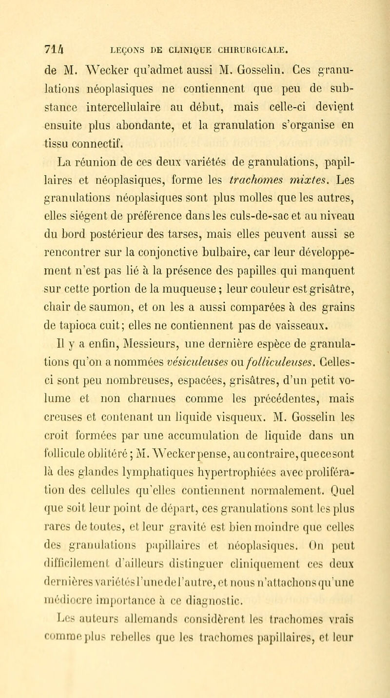 de M. Wecker qu'admet aussi M. Gosselin. Ces granu- lations néoplasiques ne contiennent que peu de sub- stance intercellulaire au début, mais celle-ci devient ensuite plus abondante, et la granulation s'organise en tissu connectif. La réunion de ces deux variétés de granulations, papil- laires et néoplasiques, forme les trachomes mixtes. Les granulations néoplasiques sont plus molles que les autres, elles siègent de préférence dans les culs-de-sac et au niveau du bord postérieur des tarses, mais elles peuvent aussi se rencontrer sur la conjonctive bulbaire, car leur développe- ment n'est pas lié à la présence des papilles qui manquent sur cette portion de la muqueuse ; leur couleur est grisâtre, chair de saumon, et on les a aussi comparées à des grains de tapioca cuit; elles ne contiennent pas de vaisseaux. Il y a enfin, Messieurs, une dernière espèce de granula- tions qu'on a nommées vésiculeuses ou folliculeiises. Celles- ci sont peu nombreuses, espacées, grisâtres, d'un petit vo- lume et non charnues comme les précédentes, mais creuses et contenant un liquide visqueux. M. Gosselin les croit formées par une accumulation de liquide dans un follicule oblitéré ; M. Weckerpense, au contraire, quecesont là des glandes lymphatiques hypertrophiées avec proliféra- tion des cellules qu'elles contiennent normalement. Quel que soit leur point de départ, ces granulations sont les plus rares de toutes, et leur gravité est bien moindre que celles des granulations papillaires et néoplasiques. On peut difficilemenl d'ailleurs distinguer cliniquement ces deux dernières variétésl'unederautre, et nous n'attachons qu'une médiocre importance à ce diagnostic. Les auteurs allemands considèrent les trachomes vrais comme plus rebelles que les trachomes papillaires, et leur