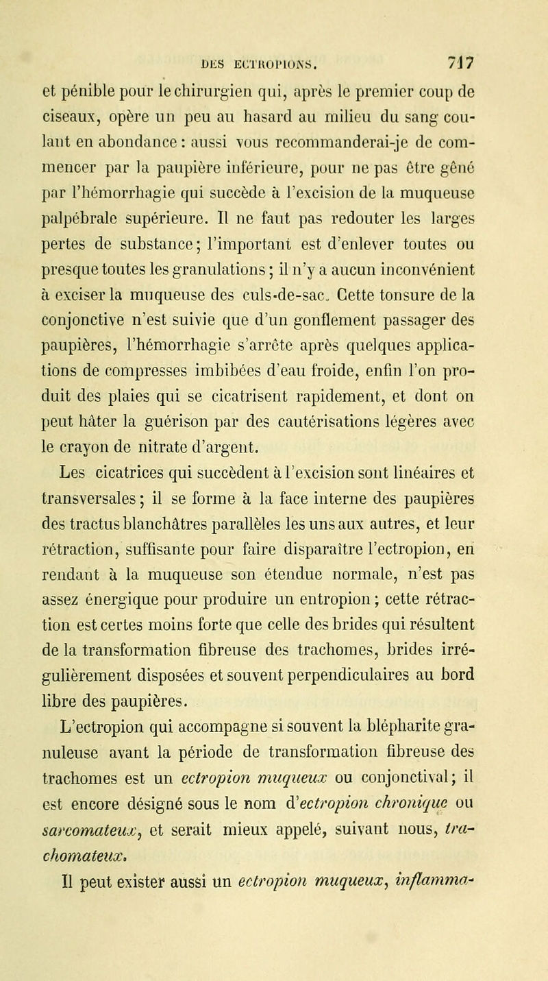 et pénible pour le chirurgien qui, après le premier coup de ciseaux, opère un peu au hasard au milieu du sang cou- lant en abondance : aussi vous recommanderai-je de com- mencer par la paupière inférieure, pour ne pas être gêné par l'hémorrhagie qui succède à l'excision de la muqueuse palpébrale supérieure. Il ne faut pas redouter les larges pertes de substance; l'important est d'enlever toutes ou presque toutes les granulations ; il n'y a aucun inconvénient à exciser la muqueuse des culs«de-sac Cette tonsure de la conjonctive n'est suivie que d'un gonflement passager des paupières, l'hémorrhagie s'arrête après quelques applica- tions de compresses imbibées d'eau froide, enfin l'on pro- duit des plaies qui se cicatrisent rapidement, et dont on peut hâter la guérison par des cautérisations légères avec le crayon de nitrate d'argent. Les cicatrices qui succèdent à l'excision sont linéaires et transversales ; il se forme à la face interne des paupières des tractus blanchâtres parallèles les uns aux autres, et leur rétraction, suffisante pour faire disparaître l'ectropion, en rendant à la muqueuse son étendue normale, n'est pas assez énergique pour produire un entropion ; cette rétrac- tion est certes moins forte que celle des brides qui résultent de la transformation fibreuse des trachomes, brides irré- gulièrement disposées et souvent perpendiculaires au bord libre des paupières. L'ectropion qui accompagne si souvent la blépharite gra- nuleuse avant la période de transformation fibreuse des trachomes est un ectropion muqueux ou conjonctival ; il est encore désigné sous le nom à'ectropion chronique ou sarcomateux, et serait mieux appelé, suivant nous, tra- chomateux. Il peut exister aussi un ectropion muqueux, inflamma*