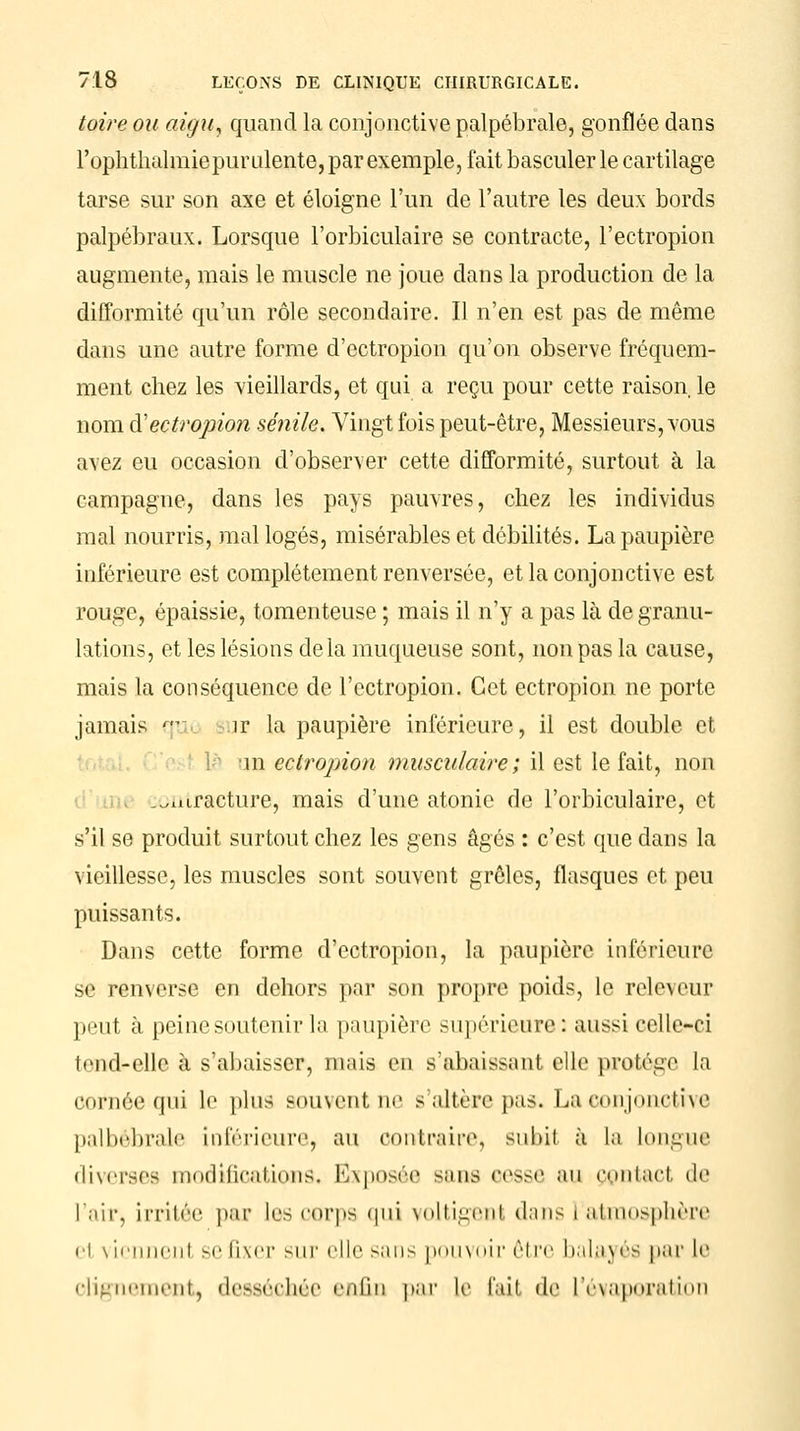 toire ou aigu, quand la conjonctive palpébrale, gonflée dans l'ophthalmie purulente, par exemple, fait basculer le cartilage tarse sur son axe et éloigne l'un de l'autre les deux bords palpébraux. Lorsque l'orbiculaire se contracte, l'ectropion augmente, mais le muscle ne joue dans la production de la difformité qu'un rôle secondaire. Il n'en est pas de même dans une autre forme d'ectropion qu'on observe fréquem- ment chez les vieillards, et qui a reçu pour cette raison le nom d'ectropion sénile. Vingt fois peut-être, Messieurs, vous avez eu occasion d'observer cette difformité, surtout à la campagne, dans les pays pauvres, chez les individus mal nourris, mal logés, misérables et débilités. La paupière inférieure est complètement renversée, et la conjonctive est rouge, épaissie, tomenteuse ; mais il n'y a pas là de granu- lations, et les lésions delà muqueuse sont, non pas la cause, mais la conséquence de l'ectropion. Cet ectropion ne porte jamais qu îr la paupière inférieure, il est double et m ectropion musculaire; il est le fait, non .^niracture, mais d'une atonie de l'orbiculaire, et s'il se produit surtout chez les gens âgés : c'est que dans la vieillesse, les muscles sont souvent grêles, flasques et peu puissants. Dans cette forme d'ectropion, la paupière inférieure se renverse en dehors par son propre poids, le releveur peut à peine soutenir la paupière supérieure: aussi celle-ci tend-elle à s'abaisser, mais en s'abaissant elle protège la cornée qui le plus souventne s'altère pas. La conjonctive palbébrale inférieure, au contraire, subil à la longue diverses modifications. Exposée sans cesse an contact de l'air, irritée par les corps qui voltigent dans l'atmosphère ci vicnnenl se fixer sur elle sans pouvoir être balayés par le clignement, desséchée enfin par le r.-iii de l'évaporation