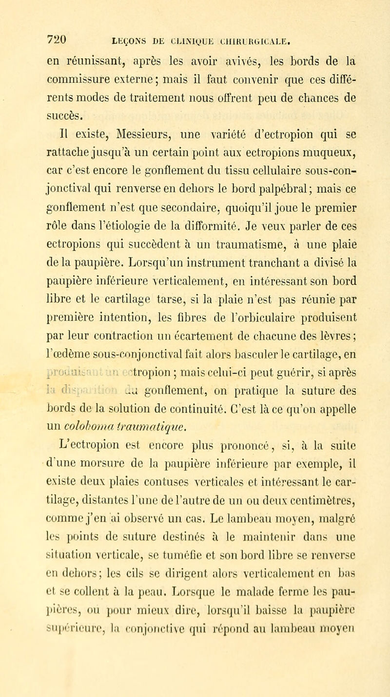 en réunissant, après les avoir avivés, les bords de la commissure externe ; mais il faut convenir que ces diffé- rents modes de traitement nous offrent peu de chances de succès. Il existe, Messieurs, une variété d'ectropion qui se rattache jusqu'à un certain point aux ectropions muqueux, car c'est encore le gonflement du tissu cellulaire sous-con- jonctival qui renverse en dehors le bord palpébral ; mais ce gonflement n'est que secondaire, quoiqu'il joue le premier rôle dans l'étiologie de la difformité. Je veux parler de ces ectropions qui succèdent à un traumatisme, à une plaie de la paupière. Lorsqu'un instrument tranchant a divisé la paupière inférieure verticalement, en intéressant son bord libre et le cartilage tarse, si la plaie n'est pas réunie par première intention, les fibres de l'orbiculaire produisent par leur contraction un écarteraient de chacune des lèvres ; l'œdème sous-conjonctival fait alors basculer le cartilage, en tropion ; mais celui-ci peut guérir, si après du gonflement, on pratique la suture des bords de la solution de continuité. C'est lace qu'on appelle un colohoma traumatique. L'ectropion est encore plus prononcé, si, à la suite d'une morsure de la paupière inférieure par exemple, il existe deux plaies contuses verticales et intéressant le car- tilage, distantes l'une de l'autre de un ou deux centimètres, comme j'en ai observé un cas. Le lambeau moyen, malgré les points de suture destinés à le maintenir dans une >i l nation verticale, se tuméfie et son bord libre se renverse en dehors; les cils se dirigent alors verticalement en bas el se collent à la peau. Lorsque le malade ferme les pau- pières, où pour mieux dire, lorsqu'il baisse la paupière Supérieure, la conjonctive qui répond au lambeau moyen