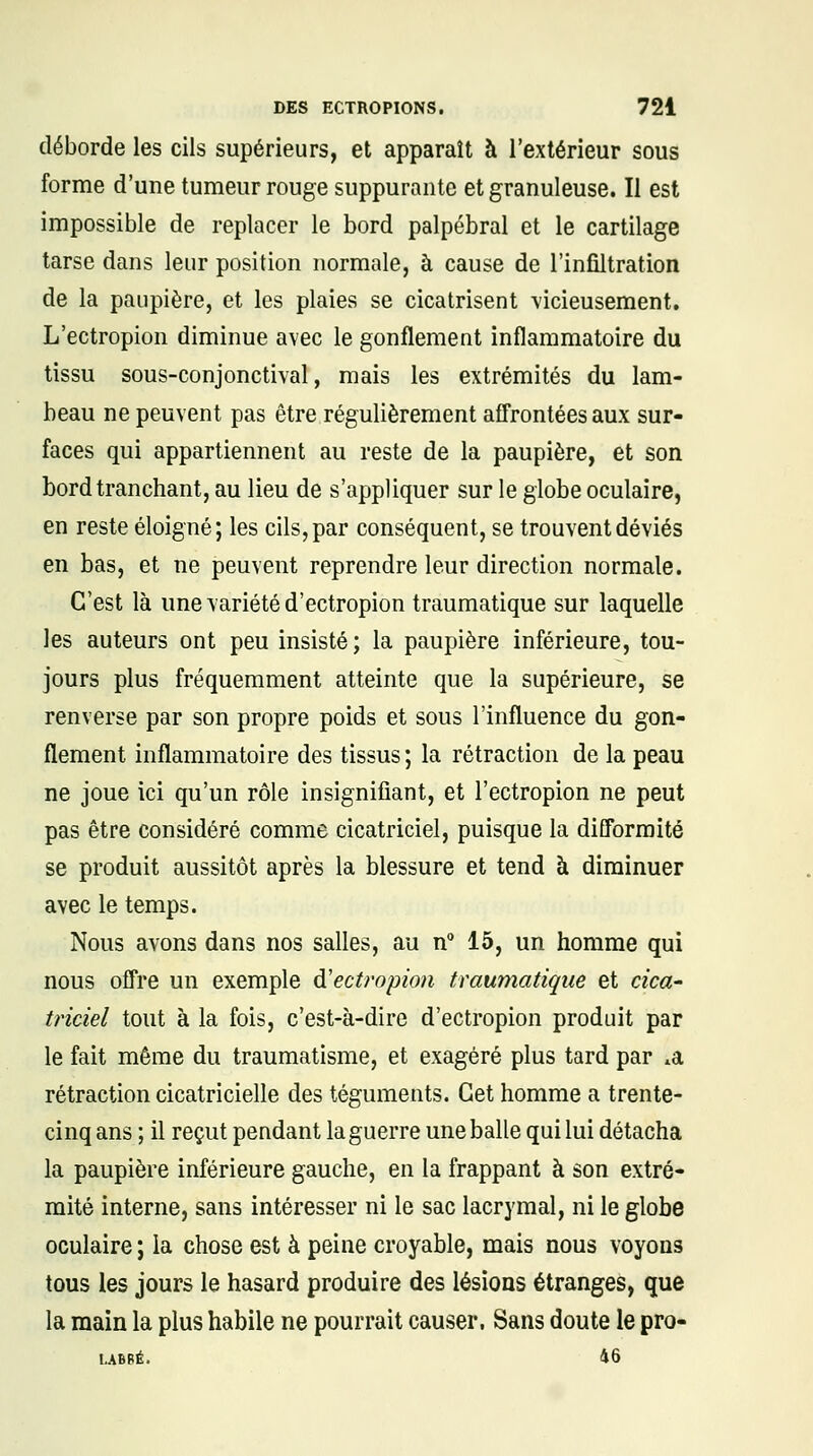 déborde les cils supérieurs, et apparaît à l'extérieur sous forme d'une tumeur rouge suppurante et granuleuse. Il est impossible de replacer le bord palpébral et le cartilage tarse dans leur position normale, à cause de l'infiltration de la paupière, et les plaies se cicatrisent vicieusement. L'ectropion diminue avec le gonflement inflammatoire du tissu sous-conjonctival, mais les extrémités du lam- beau ne peuvent pas être régulièrement affrontées aux sur- faces qui appartiennent au reste de la paupière, et son bord tranchant, au lieu de s'appliquer sur le globe oculaire, en reste éloigné; les cils, par conséquent, se trouvent déviés en bas, et ne peuvent reprendre leur direction normale. C'est là une variété d'ectropion traumatique sur laquelle les auteurs ont peu insisté; la paupière inférieure, tou- jours plus fréquemment atteinte que la supérieure, se renverse par son propre poids et sous l'influence du gon- flement inflammatoire des tissus ; la rétraction de la peau ne joue ici qu'un rôle insignifiant, et l'ectropion ne peut pas être considéré comme cicatriciel, puisque la difformité se produit aussitôt après la blessure et tend à diminuer avec le temps. Nous avons dans nos salles, au n° 15, un homme qui nous offre un exemple d'ectropion traumatique et cica- triciel tout à la fois, c'est-à-dire d'ectropion produit par le fait même du traumatisme, et exagéré plus tard par *a rétraction cicatricielle des téguments. Cet homme a trente- cinq ans ; il reçut pendant la guerre une balle qui lui détacha la paupière inférieure gauche, en la frappant à son extré- mité interne, sans intéresser ni le sac lacrymal, ni le globe oculaire ; la chose est à peine croyable, mais nous voyons tous les jours le hasard produire des lésions étranges, que la main la plus habile ne pourrait causer. Sans doute le pro- l-ABPt 16