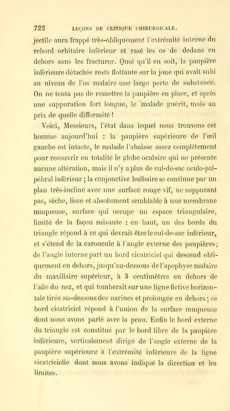 jectile aura frappé très-obliquement l'extrémité interne du rebord orbitaire inférieur et rasé les os de dedans en dehors sans les fracturer. Quoi qu'il en soit, la paupière inférieure détachée resta flottante sur la joue qui avait subi au niveau de l'os malaire une large perte de substance. On ne tenta pas de remettre la paupière on place, et après une suppuration fort longue, le malade guérit, mais au prix de quelle difformité ! Voici, Messieurs, l'état dans lequel nous trouvons cet homme aujourd'hui : la paupière supérieure de l'œil gauche est intacte, le malade l'abaisse assez complètement pour recouvrir en totalité le globe oculaire qui ne présente aucune altération, mais il n'y a plus de cul-de-sac oculo-pal- pébral inférieur ; la conjonctive bulbaire se continue par un plan très-incliné avec une surface rouge vif, ne suppurant pas, sèche, lisse et absolument semblable à une membrane muqueuse, surface qui occupe un espace triangulaire, limité de la façon suivante : en haut, un des bords du triangle répond à ce qui devrait être le cul-de-sac inférieur, et s'étend de la caroncule à l'angle externe des paupières; de l'angle interne part un bord cicatriciel qui descend obli- quement en dehors, jusqu'au-dessous de l'apophyse malaire du maxillaire supérieur, à 3 centimètres en dehors de l'aile du nez, et qui tomberait sur une ligne fictive horizon- tale tirée au-dessous des narines et prolongée en dehors; ce bord cicatriciel répond à l'union de la surface muqueuse dont nous avons parlé avec la peau. Enfin le bord externe du triangle est constitué par le bord libre de la paupière inférieure, verticalement dirige de l'angle externe de la paupière supérieure à l'extrémité inférieure de la ligne oieatricielle dont nous avons indiqué la direction et les limites.