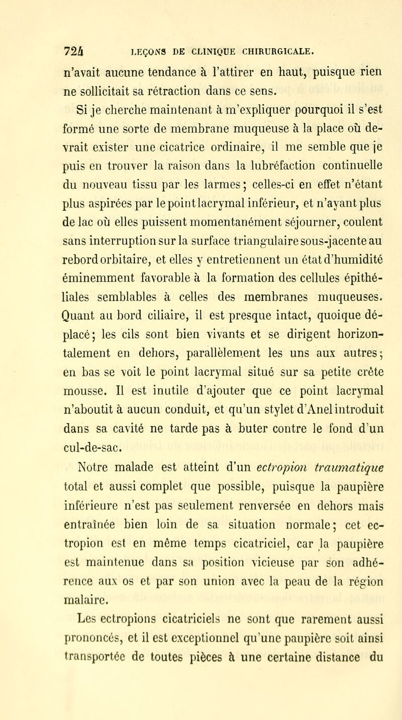 n'avait aucune tendance à l'attirer en haut, puisque rien ne sollicitait sa rétraction dans ce sens. Si je cherche maintenant à m'expliquer pourquoi il s'est formé une sorte de membrane muqueuse à la place où de- vrait exister une cicatrice ordinaire, il me semble que je puis en trouver la raison dans la lubréfaction continuelle du nouveau tissu par les larmes ; celles-ci en effet n'étant plus aspirées par le point lacrymal inférieur, et n'ayant plus de lac où elles puissent momentanément séjourner, coulent sans interruption sur la surface triangulaire sous-jacente au rebord orbitaire, et elles y entretiennent un état d'humidité éminemment favorable à la formation des cellules épithé- liales semblables à celles des membranes muqueuses. Quant au bord ciliaire, il est presque intact, quoique dé- placé; les cils sont bien vivants et se dirigent horizon- talement en dehors, parallèlement les uns aux autres; en bas se voit le point lacrymal situé sur sa petite crête mousse. Il est inutile d'ajouter que ce point lacrymal n'aboutit à aucun conduit, et qu'un stylet d'Anel introduit dans sa cavité ne tarde pas à buter contre le fond d'un cul-de-sac. Notre malade est atteint d'un ectropion traumatique total et aussi complet que possible, puisque la paupière inférieure n'est pas seulement renversée en dehors mais entraînée bien loin de sa situation normale; cet ec- tropion est en même temps cicatriciel, car la paupière est maintenue dans sa position vicieuse par son adhé- rence aux os et par son union avec la peau de la région malaire. Les ectropions cicatriciels ne sont que rarement aussi prononcés, et il est exceptionnel qu'une paupière soit ainsi transportée de toutes pièces à une certaine distance du