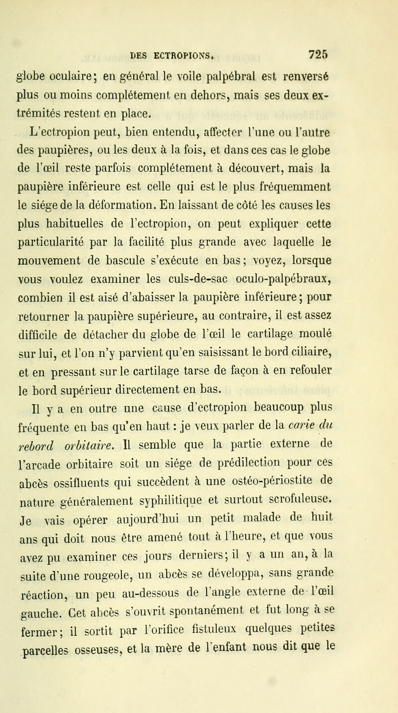 globe oculaire; en général le voile palpébral est renversé plus ou moins complètement en dehors, mais ses deux ex- trémités restent en place. L'ectropion peut, bien entendu, affecter l'une ou l'autre des paupières, ou les deux à la fois, et dans ces cas le globe de l'œil reste parfois complètement à découvert, mais la paupière inférieure est celle qui est le plus fréquemment le siège de la déformation. En laissant de côté les causes les plus habituelles de l'ectropion, on peut expliquer cette particularité par la facilité plus grande avec laquelle le mouvement de bascule s'exécute en bas ; voyez, lorsque vous voulez examiner les culs-de-sac oculo-palpébraux, combien il est aisé d'abaisser la paupière inférieure ; pour retourner la paupière supérieure, au contraire, il est assez difficile de détacher du globe de l'œil le cartilage moulé sur lui, et l'on n'y parvient qu'en saisissant le bord ciliaire, et en pressant sur le cartilage tarse de façon à en refouler le bord supérieur directement en bas. Il y a en outre une cause d'ectropion beaucoup plus fréquente en bas qu'en haut : je veux parler de la carie du rebord orbitaire. Il semble que la partie externe de l'arcade orbitaire soit un siège de prédilection pour ces abcès ossifluents qui succèdent à une ostéo-périostite de nature généralement syphilitique et surtout scrofuleuse. Je vais opérer aujourd'hui un petit malade de huit ans qui doit nous être amené tout à l'heure, et que vous avez pu examiner ces jours derniers; il y a un an, à la suite d'une rougeole, un abcès se développa, sans grande réaction, un peu au-dessous de l'angle externe de l'œil gauche. Cet abcès s'ouvrit spontanément et fut long à se fermer; il sortit par l'orifice fistuleux quelques petites parcelles osseuses, et la mère de l'enfant nous dit que le