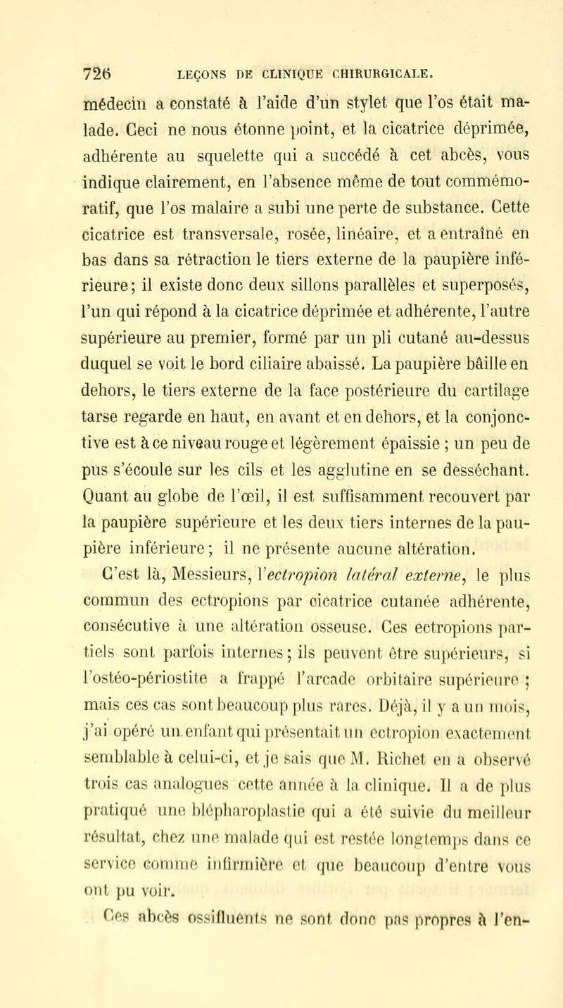 médecin a constaté à l'aide d'un stylet que l'os était ma- lade. Ceci ne nous étonne point, et la cicatrice déprimée, adhérente au squelette qui a succédé à cet abcès, vous indique clairement, en l'absence même de tout commémo- ratif, que l'os malaire a subi une perte de substance. Cette cicatrice est transversale, rosée, linéaire, et a entraîné en bas dans sa rétraction le tiers externe de la paupière infé- rieure; il existe donc deux sillons parallèles et superposés, l'un qui répond à la cicatrice déprimée et adhérente, l'autre supérieure au premier, formé par un pli cutané au-dessus duquel se voit le bord ciliaire abaissé. La paupière bâille en dehors, le tiers externe de la face postérieure du cartilage tarse regarde en haut, en avant et en dehors, et la conjonc- tive est à ce niveau rouge et légèrement épaissie ; un peu de pus s'écoule sur les cils et les agglutine en se desséchant. Quant au globe de l'œil, il est suffisamment recouvert par la paupière supérieure et les deux tiers internes de la pau- pière inférieure; il ne présente aucune altération. C'est là, Messieurs, Yectropion latéral externe, le plus commun des ectropions par oicatrice cutanée adhérente, consécutive à une altération osseuse. Ces ectropions par- tiels sont parfois internes; ils peuvent être supérieurs, si l'ostéo-périostite a frappé l'arcade orbitaire supérieure ; mais ces cas sont beaucoup plus rares. Déjà, il y a un mois, j'ai opéré unenfantqui présentait tin cctropion exactement semblable à celui-ci, et je sais que M. Richet en a observé trois cas analogues cette année à la clinique. Il a de plus pratiqué une blépharoplastié qui a été suivie du meilleur résultat, chez une malade qui est restée longtemps dans ce service comme infirmière et que beaucoup d'entre vous ont pu voir. Oeg abcès ossilliicnts ne sont donc p;is propres à l'en-