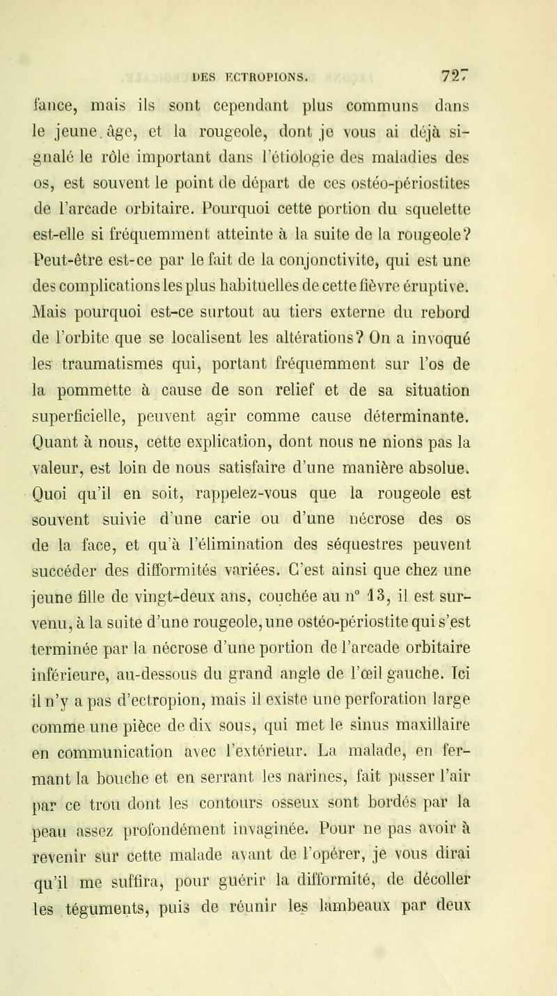 fance, mais ils sont cependant plus communs dans le jeune âge, et la rougeole, dont je vous ai déjà si- gnalé le rôle important dans l'étiologic des maladies des os, est souvent le point de départ de ces ostéo-périostites de l'arcade orbitaire. Pourquoi cette portion du squelette est-elle si fréquemment atteinte à la suite de la rougeole? Peut-être est-ce par le fait de la conjonctivite, qui est une des complications les plus habituelles de cette fièvre érupti ve. Mais pourquoi est-ce surtout au tiers externe du rebord de l'orbite que se localisent les altérations? On a invoqué les traumatismes qui, portant fréquemment sur l'os de la pommette à cause de son relief et de sa situation superficielle, peuvent agir comme cause déterminante. Quant à nous, cette explication, dont nous ne nions pas la valeur, est loin de nous satisfaire d'une manière absolue. Quoi qu'il en soit, rappelez-vous que la rougeole est souvent suivie d'une carie ou d'une nécrose des os de la face, et qu'à l'élimination des séquestres peuvent succéder des difformités variées. C'est ainsi que chez une jeune fille de vingt-deux ans, couchée au n° 13, il est sur- venu, à la suite d'une rougeole, une ostéo-périostite qui s'est terminée par la nécrose d'une portion de l'arcade orbitaire inférieure, au-dessous du grand angle de l'œil gauche. Ici il n'y a pas d'ectropion, mais il existe une perforation large comme une pièce de dix sous, qui met le sinus maxillaire en communication avec l'extérieur. La malade, en fer- mant la bouche et en serrant les narines, fait passer l'air par ce trou dont les contours osseux sont bordés par la peau assez profondément iiivagïnée. Pour ne pas avoir à revenir sur cette malade avant de l'opérer, je vous dirai qu'il me suffira, pour guérir la difformité, de décoller les téguments, puis de réunir les lambeaux par deux