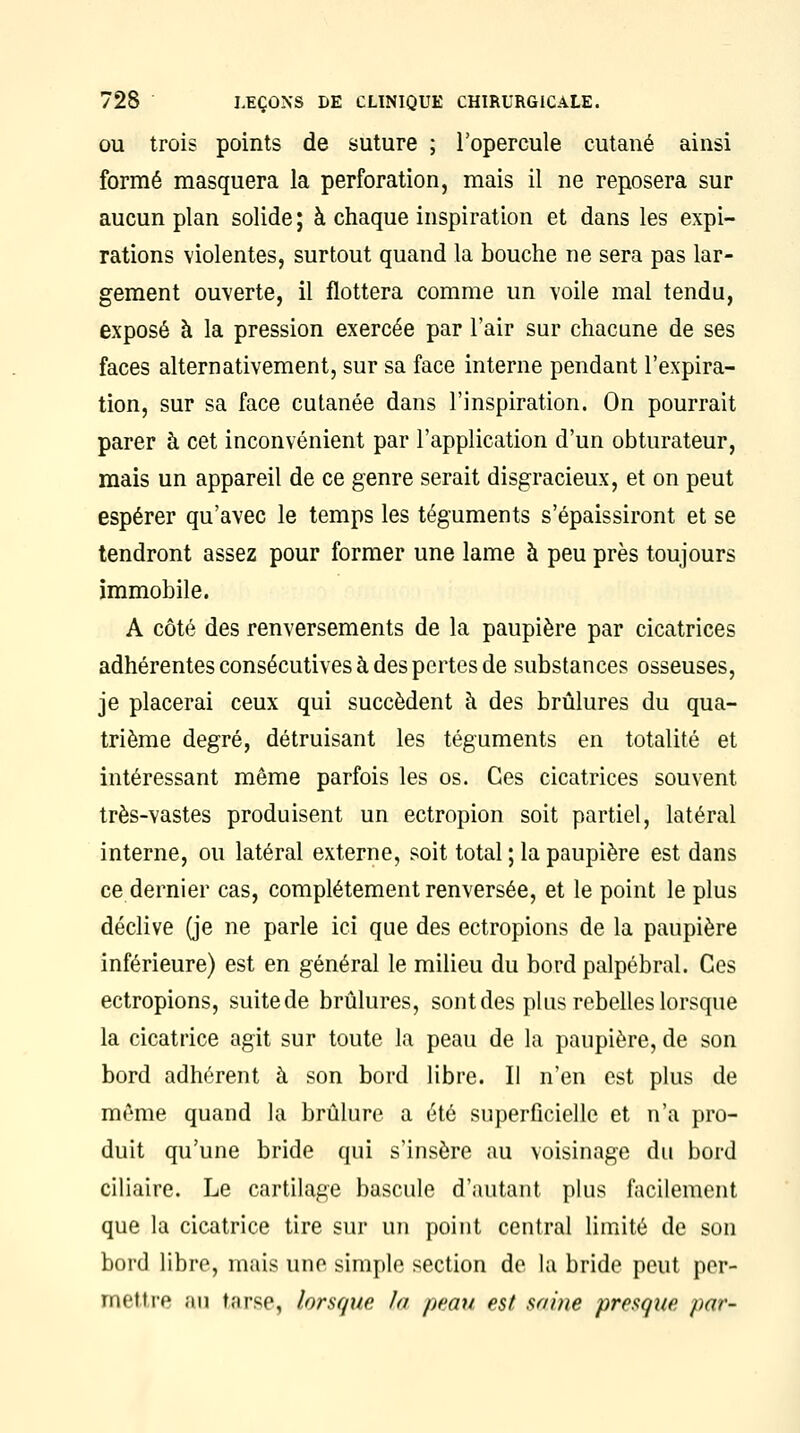 ou trois points de suture ; l'opercule cutané ainsi formé masquera la perforation, mais il ne reposera sur aucun plan solide ; à chaque inspiration et dans les expi- rations violentes, surtout quand la bouche ne sera pas lar- gement ouverte, il flottera comme un voile mal tendu, exposé à la pression exercée par l'air sur chacune de ses faces alternativement, sur sa face interne pendant l'expira- tion, sur sa face cutanée dans l'inspiration. On pourrait parer à cet inconvénient par l'application d'un obturateur, mais un appareil de ce genre serait disgracieux, et on peut espérer qu'avec le temps les téguments s'épaissiront et se tendront assez pour former une lame à peu près toujours immobile. A côté des renversements de la paupière par cicatrices adhérentes consécutives à des pertes de substances osseuses, je placerai ceux qui succèdent à des brûlures du qua- trième degré, détruisant les téguments en totalité et intéressant même parfois les os. Ces cicatrices souvent très-vastes produisent un ectropion soit partiel, latéral interne, ou latéral externe, soit total ; la paupière est dans ce dernier cas, complètement renversée, et le point le plus déclive (je ne parle ici que des ectropions de la paupière inférieure) est en général le milieu du bord palpébral. Ces ectropions, suite de brûlures, sont des plus rebelles lorsque la cicatrice agit sur toute la peau de la paupière, de son bord adhérent à son bord libre. Il n'en est plus de même quand la brûlure a été superficielle et n'a pro- duit qu'une bride qui s'insère au voisinage du bord ciliaire. Le cartilage bascule d'autant plus facilement que la cicatrice tire sur un point central limité de son bord libre, m;iis une simple section de la bride peut per- met tre ;in t;irse, lorsque la peau est saine presque par-