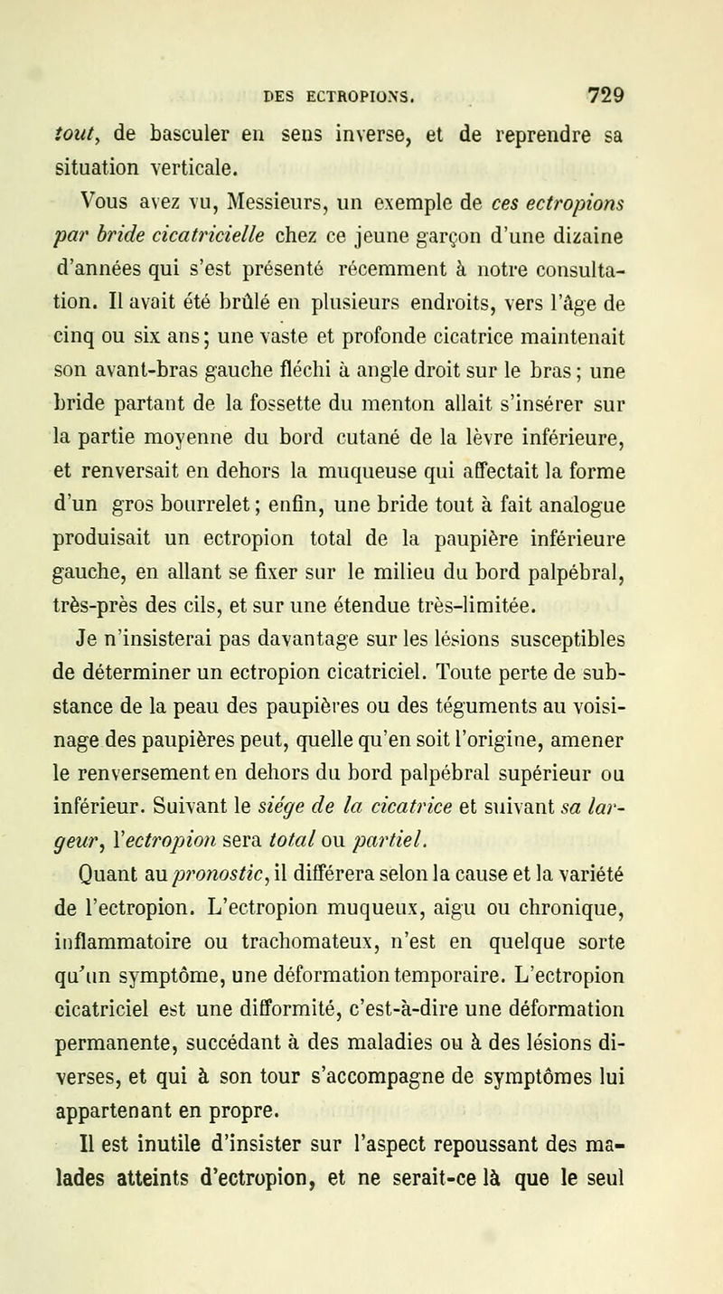 iouty de basculer en sens inverse, et de reprendre sa situation verticale. Vous avez vu, Messieurs, un exemple de ces ectropions par bride cicatricielle chez ce jeune garçon d'une dizaine d'années qui s'est présenté récemment à notre consulta- tion. Il avait été brûlé en plusieurs endroits, vers l'âge de cinq ou six ans ; une vaste et profonde cicatrice maintenait son avant-bras gauche fléchi à angle droit sur le bras ; une bride partant de la fossette du menton allait s'insérer sur la partie moyenne du bord cutané de la lèvre inférieure, et renversait en dehors la muqueuse qui affectait la forme d'un gros bourrelet ; enfin, une bride tout à fait analogue produisait un ectropion total de la paupière inférieure gauche, en allant se fixer sur le milieu du bord palpébral, très-près des cils, et sur une étendue très-limitée. Je n'insisterai pas davantage sur les lésions susceptibles de déterminer un ectropion cicatriciel. Toute perte de sub- stance de la peau des paupières ou des téguments au voisi- nage des paupières peut, quelle qu'en soit l'origine, amener le renversement en dehors du bord palpébral supérieur ou inférieur. Suivant le siège de la cicatrice et suivant sa lar- geur, Y ectropion sera total ou partiel. Quant 3iUp?,onostic, il différera selon la cause et la variété de l'ectropion. L'ectropion muqueux, aigu ou chronique, inflammatoire ou trachomateux, n'est en quelque sorte qu'un symptôme, une déformation temporaire. L'ectropion cicatriciel est une difformité, c'est-à-dire une déformation permanente, succédant à des maladies ou à des lésions di- verses, et qui à son tour s'accompagne de symptômes lui appartenant en propre. Il est inutile d'insister sur l'aspect repoussant des ma- lades atteints d'ectropion, et ne serait-ce là que le seul