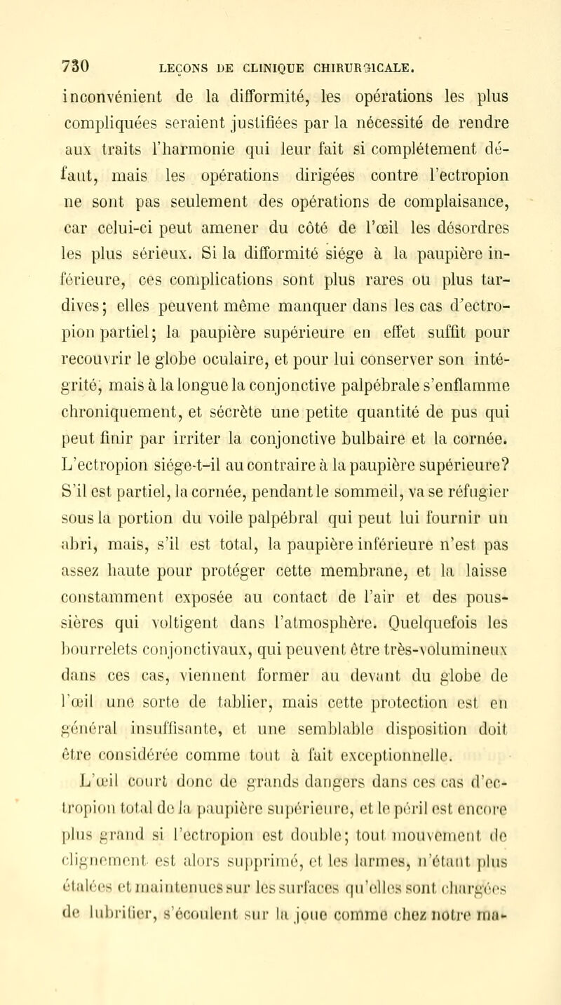 inconvénient de la difformité, les opérations les plus compliquées seraient justifiées par la nécessité de rendre aux traits l'harmonie qui leur fait si complètement dé- faut, mais les opérations dirigées contre l'ectropion ne sont pas seulement des opérations de complaisance, car celui-ci peut amener du côté de l'œil les désordres les plus sérieux. Si la difformité siège à la paupière in- férieure, ces complications sont plus rares ou plus tar- dives ; elles peuvent même manquer dans les cas d'ectro- pion partiel ; la paupière supérieure en effet suffit pour recouvrir le globe oculaire, et pour lui conserver son inté- grité, mais à la longue la conjonctive palpébrale s'enflamme chroniquement, et sécrète une petite quantité de pus qui peut finir par irriter la conjonctive bulbaire et la cornée. L'ectropion siége-t-il au contraire à la paupière supérieure? S'il est partiel, la cornée, pendant le sommeil, va se réfugier sous la portion du voile palpébral qui peut lui fournir un abri, mais, s'il est total, la paupière inférieure n'est pas assez haute pour protéger cette membrane, et la laisse constamment exposée au contact de l'air et des pous- sières qui voltigent dans l'atmosphère. Quelquefois les bourrelets conjonctivaux, qui peuvent être très-volumineux dans ces cas, viennent former au devant du globe de l'œil une sorte de tablier, mais cette protection est en général insuffisante, et une semblable disposition doit être considérée comme tout à fait exceptionnelle. L'œil court (lune, de grands dangers dans ces cas (Vcv- tropion total de lu paupière supérieure) et le péril <ist encore plus grand si L'ectropion est, double; toul mouvement de clignemenl est alors supprimé, el Les larmes, ti'étani plus étalées h maintenue!sur lèssurfaoeB qu'elles sonl chargées df lubrifier, s'écoutent sur la joue comme chez notre mu-