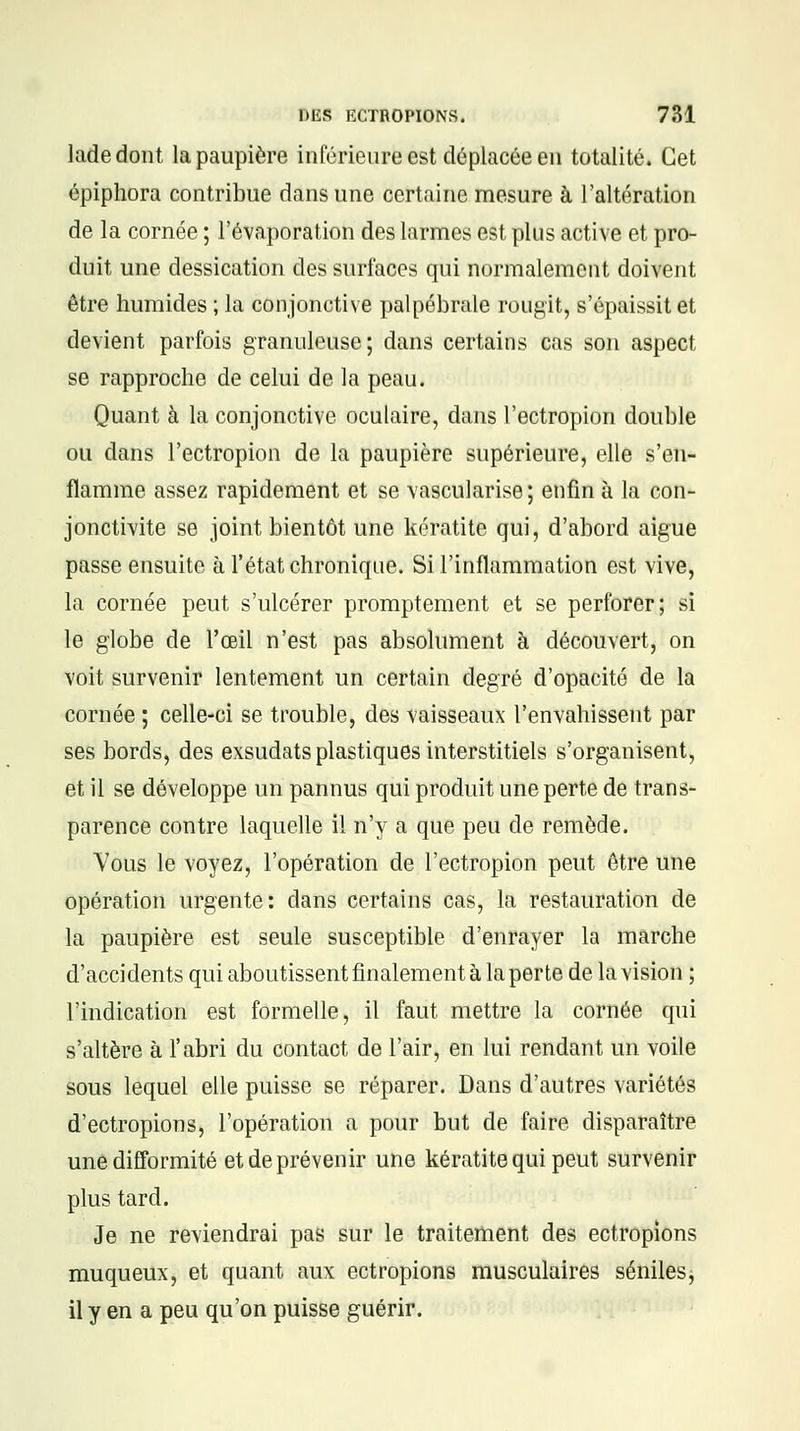 ladedont la paupière inférieure est déplacée en totalité. Cet épiphora contribue dans une certaine mesure à l'altération de la cornée ; l'évaporation des larmes est plus active et pro- duit une dessication des surfaces qui normalement doivent être humides ; la conjonctive palpébrale rougit, s'épaissit et. devient parfois granuleuse; dans certains cas son aspect se rapproche de celui de la peau. Quant à la conjonctive oculaire, dans l'ectropion double ou dans l'ectropion de la paupière supérieure, elle s'en- flamme assez rapidement et se vascularise; enfin à la con- jonctivite se joint bientôt une kératite qui, d'abord aiguë passe ensuite à l'état chronique. Si l'inflammation est vive, la cornée peut s'ulcérer promptement et se perforer; si le globe de l'œil n'est pas absolument à découvert, on voit survenir lentement un certain degré d'opacité de la cornée ; celle-ci se trouble, des vaisseaux l'envahissent par ses bords, des exsudats plastiques interstitiels s'organisent, et il se développe un pannus qui produit une perte de trans- parence contre laquelle il n'y a que peu de remède. Vous le voyez, l'opération de l'ectropion peut être une opération urgente: dans certains cas, la restauration de la paupière est seule susceptible d'enrayer la marche d'accidents qui aboutissent finalement à la perte de la vision ; l'indication est formelle, il faut mettre la cornée qui s'altère à l'abri du contact de l'air, en lui rendant un voile sous lequel elle puisse se réparer. Dans d'autres variétés d'ectropions, l'opération a pour but de faire disparaître une difformité et de prévenir une kératite qui peut survenir plus tard. Je ne reviendrai pas sur le traitement des ectropions mu queux, et quant aux ectropions musculaires séniles, il y en a peu qu'on puisse guérir.