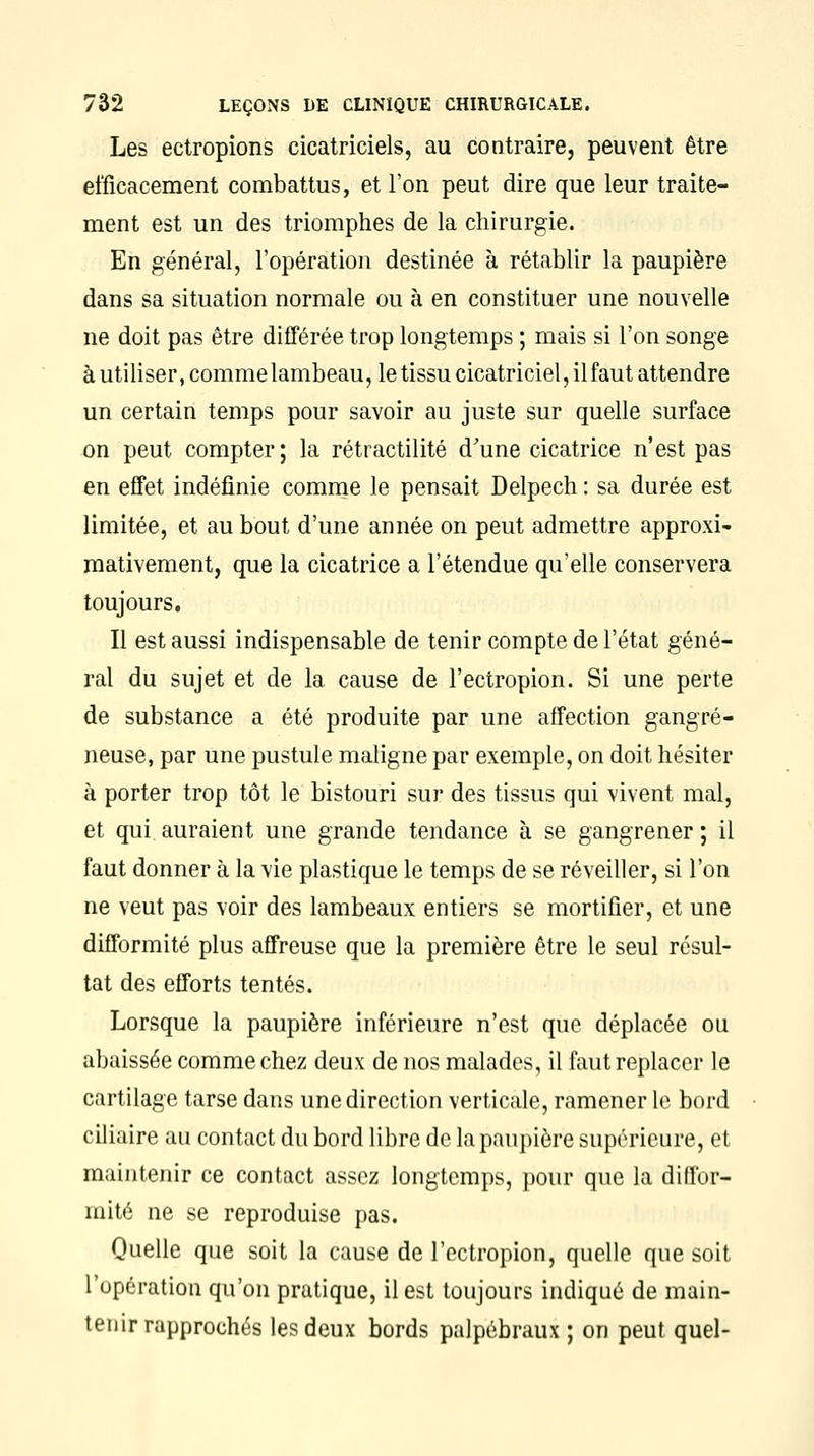 Les ectropions cicatriciels, au contraire, peuvent être efficacement combattus, et l'on peut dire que leur traite- ment est un des triomphes de la chirurgie. En général, l'opération destinée à rétablir la paupière dans sa situation normale ou à en constituer une nouvelle ne doit pas être différée trop longtemps ; mais si l'on songe à utiliser, comme lambeau, le tissu cicatriciel, il faut attendre un certain temps pour savoir au juste sur quelle surface on peut compter ; la rétractilité d'une cicatrice n'est pas en effet indéfinie comme le pensait Delpech : sa durée est limitée, et au bout d'une année on peut admettre approxi- mativement, que la cicatrice a l'étendue qu'elle conservera toujours. Il est aussi indispensable de tenir compte de l'état géné- ral du sujet et de la cause de l'ectropion. Si une perte de substance a été produite par une affection gangre- neuse, par une pustule maligne par exemple, on doit hésiter à porter trop tôt le bistouri sur des tissus qui vivent mal, et qui auraient une grande tendance à se gangrener ; il faut donner à la vie plastique le temps de se réveiller, si l'on ne veut pas voir des lambeaux entiers se mortifier, et une difformité plus affreuse que la première être le seul résul- tat des efforts tentés. Lorsque la paupière inférieure n'est que déplacée ou abaissée comme chez deux de nos malades, il faut replacer le cartilage tarse dans une direction verticale, ramener le bord ciliaire au contact du bord libre de la paupière supérieure, et maintenir ce contact assez longtemps, pour que la diffor- mité ne se reproduise pas. Quelle que soit la cause de l'ectropion, quelle que soit l'opération qu'on pratique, il est toujours indiqué de main- tenir rapprochés les deux bords palpébraux ; on peut quel-