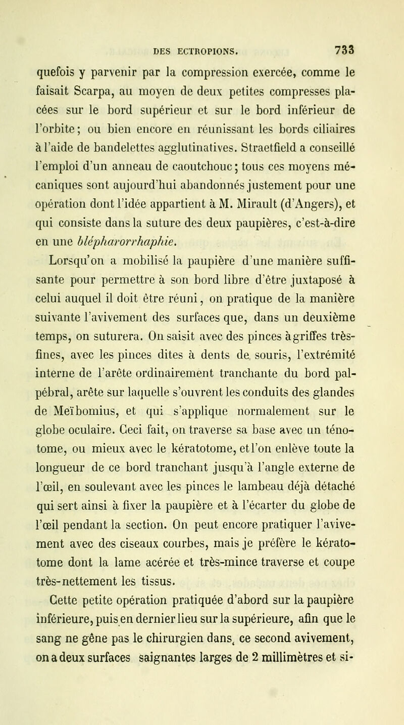 quefois y parvenir par la compression exercée, comme le faisait Scarpa, au moyen de deux petites compresses pla- cées sur le bord supérieur et sur le bord inférieur de l'orbite ; ou bien encore en réunissant les bords ciliaires à l'aide de bandelettes agglutinatives. Straetfield a conseillé l'emploi d'un anneau de caoutchouc; tous ces moyens mé- caniques sont aujourd'hui abandonnés justement pour une opération dont l'idée appartient à M. Mirault (d'Angers), et qui consiste dans la suture des deux paupières, c'est-à-dire en une blépharorrhaphie. Lorsqu'on a mobilisé la paupière d'une manière suffi- sante pour permettre à son bord libre d'être juxtaposé à celui auquel il doit être réuni, on pratique de la manière suivante l'avivement des surfaces que, dans un deuxième temps, on suturera. On saisit avec des pinces à griffes très- fines, avec les pinces dites à dents de souris, l'extrémité interne de l'arête ordinairement tranchante du bord pal- pébral, arête sur laquelle s'ouvrent les conduits des glandes de Meïbomius, et qui s'applique normalement sur le globe oculaire. Ceci fait, on traverse sa base avec un téno- tome, ou mieux avec le kératotome, et l'on enlève toute la longueur de ce bord tranchant jusqu'à l'angle externe de l'œil, en soulevant avec les pinces le lambeau déjà détaché qui sert ainsi à fixer la paupière et à l'écarter du globe de l'œil pendant la section. On peut encore pratiquer l'avive- ment avec des ciseaux courbes, mais je préfère le kérato- tome dont la lame acérée et très-mince traverse et coupe très-nettement les tissus. Cette petite opération pratiquée d'abord sur la paupière inférieure, puis en dernier lieu sur la supérieure, afin que le sang ne gêne pas le chirurgien dans, ce second avivement, on a deux surfaces saignantes larges de 2 millimètres et si-