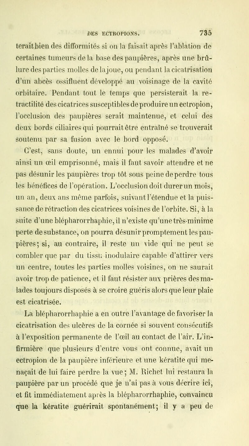 teraitbien des difformités si on la faisait après l'ablation de certaines tumeurs de la base des paupières, après une brû- lure des parties molles delajoue, ou pendant la cicatrisation d'un abcès ossifluent développé au voisinage de la cavité orbitaire. Pendant tout le temps que persisterait la re- tractilité des cicatrices susceptibles de produire un ectropion, l'occlusion des paupières serait maintenue, et celui des deux bords ciliaires qui pourrait être entraîné se trouverait soutenu par sa fusion avec le bord opposé. C'est, sans doute, un ennui pour les malades d'avoir ainsi un œil emprisonné, mais il faut savoir attendre et ne pas désunir les paupières trop tôt sous peine de perdre tous les bénéfices de l'opération. L'occlusion doit durer un mois, un an, deux ans même parfois, suivant l'étendue et la puis- sance de rétraction des cicatrices voisines de l'orbite. Si, à la suite d'une blépharorrhaphie,il n'existe qu'une très-minime perte de substance, on pourra désunir promptement les pau- pières; si, au contraire, il reste un vide qui ne peut se combler que par du tissu inodulaire capable d'attirer vers un centre, toutes les parties molles voisines, on ne saurait avoir trop de patience, et il faut résister aux prières des ma- lades toujours disposés à se croire guéris alors que leur plaie est cicatrisée. La blépharorrhaphie a en outre l'avantage de favoriser la cicatrisation des ulcères de la cornée si souvent consécutifs à l'exposition permanente de l'œil au contact de l'air. L'in- firmière que plusieurs d'entre vous ont connue, avait un ectropion de la paupière inférieure et une kératite qui me- naçait de lui faire perdre la vue; M. Richet lui restaura la paupière par un procédé que je n'ai pas à vous décrire ici, et fit immédiatement après la blépharorrhaphie, convaincu que la kératite guérirait spontanément; il y a peu de