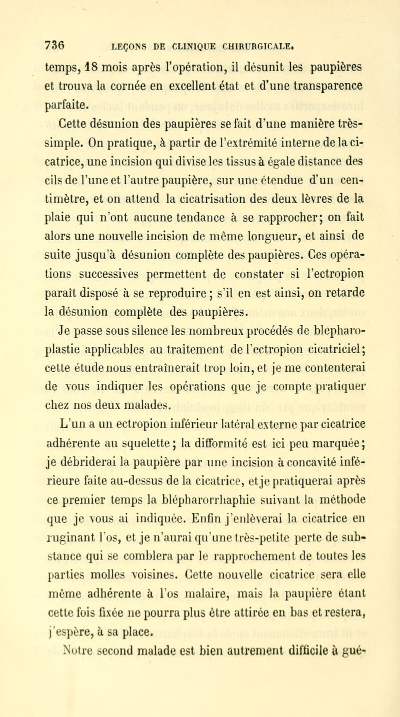 temps, 18 mois après l'opération, il désunit les paupières et trouva la cornée en excellent état et d'une transparence parfaite. Cette désunion des paupières se fait d'une manière très- simple. On pratique, à partir de l'extrémité interne de la ci- catrice, une incision qui divise les tissus à égale distance des cils de l'une et l'autre paupière, sur une étendue d'un cen- timètre, et on attend la cicatrisation des deux lèvres de la plaie qui n'ont aucune tendance à se rapprocher; on fait alors une nouvelle incision de même longueur, et ainsi de suite jusqu'à désunion complète des paupières. Ces opéra- tions successives permettent de constater si l'ectropion paraît disposé à se reproduire ; s'il en est ainsi, on retarde la désunion complète des paupières. Je passe sous silence les nombreux procédés de blepharo- plastie applicables au traitement de l'ectropion cicatriciel; cette étude nous entraînerait trop loin, et je me contenterai de vous indiquer les opérations que je compte pratiquer chez nos deux malades. L'un a un ectropion inférieur latéral externe par cicatrice adhérente au squelette; la difformité est ici peu marquée; je débriderai la paupière par une incision à concavité infé- rieure faite au-dessus de la cicatrice, et je pratiquerai après ce premier temps la blépharorrhaphie suivant la méthode que je vous ai indiquée. Enfin j'enlèverai la cicatrice en ruginant l'os, et je n'aurai qu'une très-petite perte de sub- stance qui se comblera par le rapprochement de toutes les parties molles voisines. Cette nouvelle cicatrice sera elle même adhérente à l'os malaire, mais la paupière étant cette fois fixée ne pourra plus être attirée en bas et restera, j'espère, à sa place. Notre second malade est bien autrement difficile ù gué-
