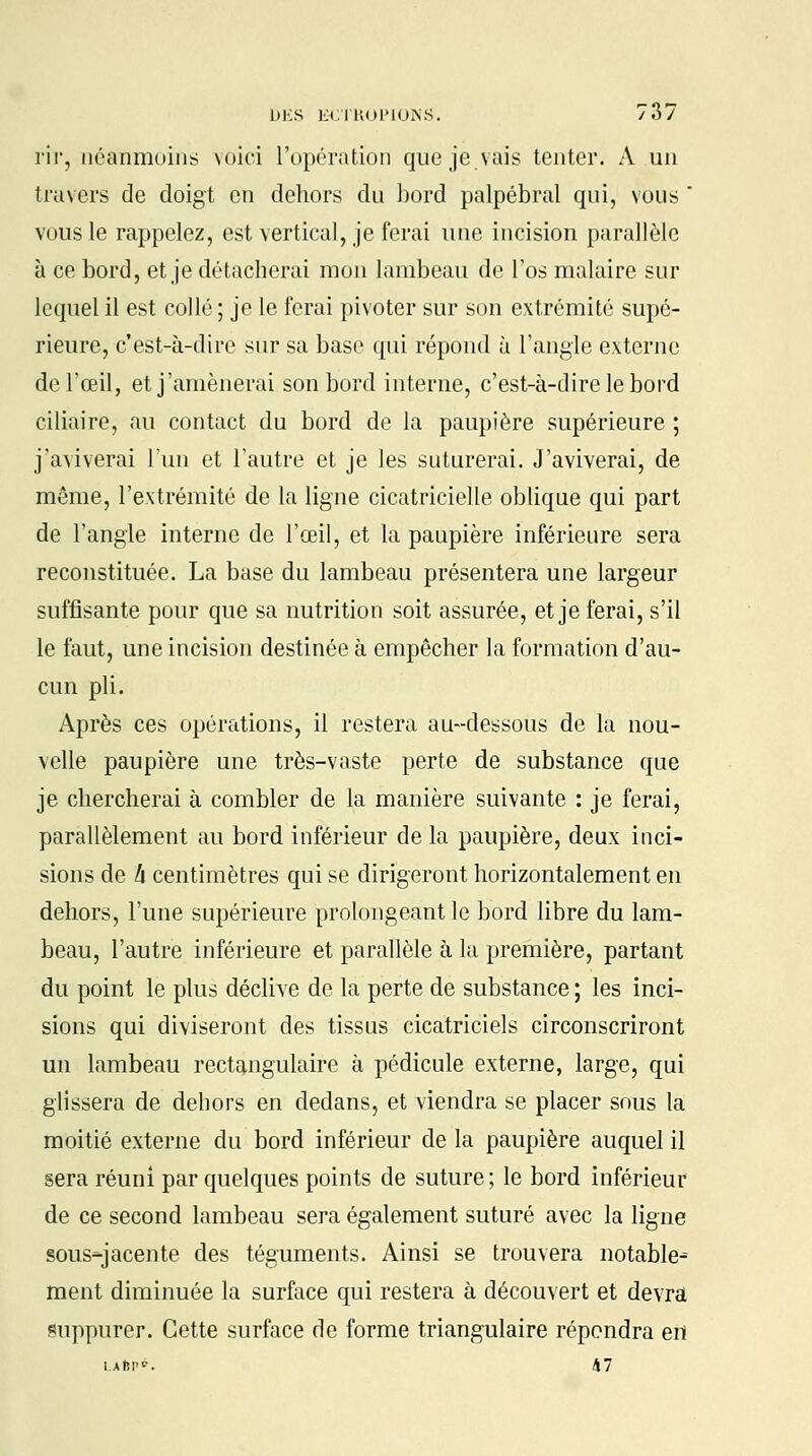 rir, néanmoins voici l'opération que je vais tenter. A un travers de doigt en dehors du bord palpébral qui, vous * vous le rappelez, est vertical, je ferai une incision parallèle à ce bord, et je détacherai mon lambeau de l'os malaire sur lequel il est collé ; je le ferai pivoter sur son extrémité supé- rieure, c'est-à-dire sur sa base qui répond à l'angle externe de l'œil, et j'amènerai son bord interne, c'est-à-dire le bord ciliaire, au contact du bord de la paupière supérieure ; j'aviverai l'un et l'autre et je les suturerai. J'aviverai, de même, l'extrémité de la ligne cicatricielle oblique qui part de l'angle interne de l'œil, et la paupière inférieure sera reconstituée. La base du lambeau présentera une largeur suffisante pour que sa nutrition soit assurée, et je ferai, s'il le faut, une incision destinée à empêcher la formation d'au- cun pli. Après ces opérations, il restera au-dessous de la nou- velle paupière une très-vaste perte de substance que je chercherai à combler de la manière suivante : je ferai, parallèlement au bord inférieur de la paupière, deux inci- sions de !x centimètres qui se dirigeront horizontalement en dehors, l'une supérieure prolongeant le bord libre du lam- beau, l'autre inférieure et parallèle à la première, partant du point le plus déclive de la perte de substance ; les inci- sions qui diviseront des tissus cicatriciels circonscriront un lambeau rectangulaire à pédicule externe, large, qui glissera de dehors en dedans, et viendra se placer sous la moitié externe du bord inférieur de la paupière auquel il sera réuni par quelques points de suture; le bord inférieur de ce second lambeau sera également suturé avec la ligne sous-jacente des téguments. Ainsi se trouvera notable^ ment diminuée la surface qui restera à découvert et devra suppurer. Cette surface de forme triangulaire répendra en LAÈP?. 47