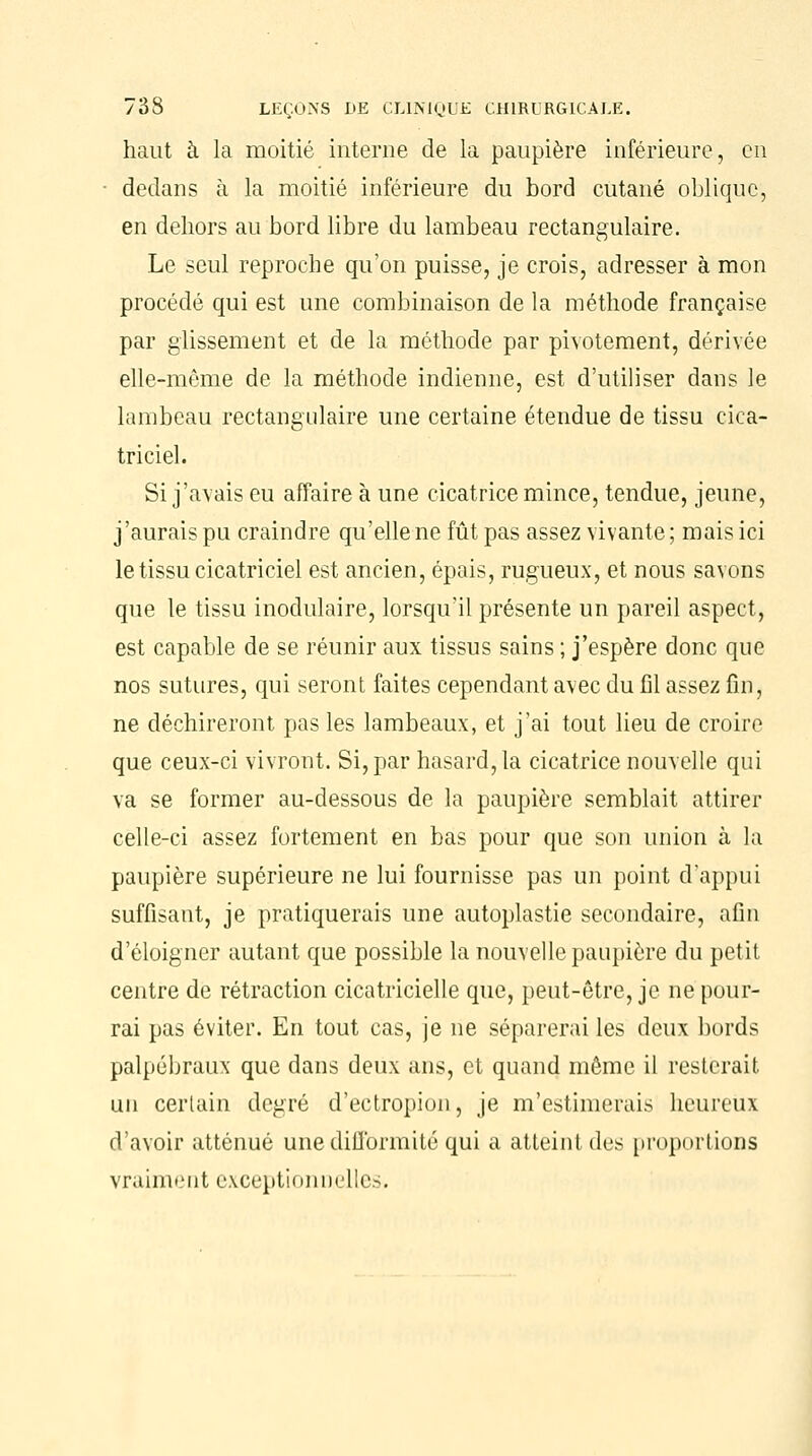 haut à la moitié interne de la paupière inférieure, en • dedans à la moitié inférieure du bord cutané oblique, en dehors au bord libre du lambeau rectangulaire. Le seul reproche qu'on puisse, je crois, adresser à mon procédé qui est une combinaison de la méthode française par glissement et de la méthode par pivotement, dérivée elle-même de la méthode indienne, est d'utiliser dans le lambeau rectangulaire une certaine étendue de tissu cica- triciel. Si j'avais eu affaire à une cicatrice mince, tendue, jeune, j'aurais pu craindre qu'elle ne fût pas assez vivante; mais ici le tissu cicatriciel est ancien, épais, rugueux, et nous savons que le tissu modulaire, lorsqu'il présente un pareil aspect, est capable de se réunir aux tissus sains ; j'espère donc que nos sutures, qui seront faites cependant avec du fil assez fin, ne déchireront pas les lambeaux, et j'ai tout lieu de croire que ceux-ci vivront. Si, par hasard, la cicatrice nouvelle qui va se former au-dessous de la paupière semblait attirer celle-ci assez fortement en bas pour que son union à la paupière supérieure ne lui fournisse pas un point d'appui suffisant, je pratiquerais une autoplastie secondaire, afin d'éloigner autant que possible la nouvelle paupière du petit centre de rétraction cicatricielle que, peut-être, je ne pour- rai pas éviter. En tout cas, je ne séparerai les deux bords palpébraux que dans deux ans, et quand même il resterait un certain degré d'ectropion, je m'estimerais heureux d'avoir atténué une difformité qui a atteint des proportions vraiment exceptionnelles.
