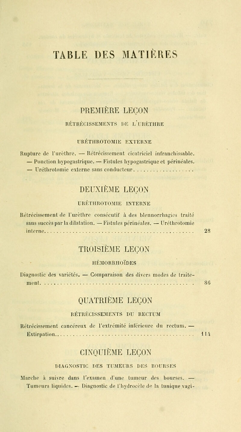 TABLE DES MATIÈRES PREMIÈRE LEÇON RÉTRÉCISSEMENTS DE l'uRÈTHRE URÉTHROTOMIE EXTERNE Rupture de l'urèthre. — Rétrécissement cicatriciel infranchissable. — Ponction hypogastrique. — Fistules hypogastrique et périnéales. — Uréthrotomie externe sans conducteur DEUXIÈME LEÇON URÉTHROTOMIE INTERNE Rétrécissement de l'urètlire consécutif à des blennorrhagies traité sans succès par la dilatation. — Fistules périnéales. — Uréthrotomie interne 28 TROISIÈME LEÇON HÉMORRHOÏDES Diagnostic des variétés. — Comparaison des divers modes de traite- ment . 8G QUATRIÈME LEÇON RÉTRÉCISSEMENTS DU RECTUM Rétrécissement cancéreux de l'extrémité inférieure du rectum. — Extirpation 114 CINQUIÈME LEÇON DIAGNOSTIC DES TUMEURS DES ROURSES Marche à suivre dans l'examen d'une tumeur des bourses. — Tumeurs liquides. — Diagnostic de l'hydrocèle de la tunique vagi-