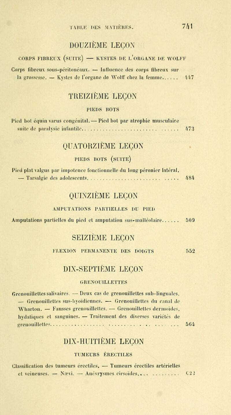 TABLE DES M AÏIÙUKS. 7/| 1 DOUZIÈME LEÇON CORPS FIBREUX (SUITE) — KYSTES DE L'ORGANE DE WOLI'I Corps fibreux sous-péritonéaux. — Influence des corps fibreux sur la grossesse. — Kystes de l'organe de Wolff chez la femme 447 TREIZIÈME LEÇON PIEDS BOTS Pied bol équin varus congénital. — Pied bot par atrophie musculaire suite de paralysie infantile 473 QUATORZIÈME LEÇON PIEDS BOTS (SUITE) Pied plat valgus par impotence fonctionnelle du long péronier latéral. — Tarsalgie des adolescents 484 QUINZIÈME LEÇON AMPUTATIONS PARTIELLES DU PIED Amputations partielles du pied et amputation sus-malléolaire 509 SEIZIÈME LEÇON FLEXION PERMANENTE DES DOIGTS 552 DIX-SEPTIÈME LEÇON GRENOUILLETTES Grcnouillettessalivaires. — Deux cas de grenouilleltes sub-linguales. — Grenouillettes sus-hyoïdiennes. — Grenouillettes du canal de Wharton. — Fausses grenouillettes. — Grenouillettes deriuoïdes, hydatiques et sanguines. — Traitement des diverses variétés de grenouillettes ... 564 DIX-HUITIÈME LEÇON TUMEURS ÉRECTILES Classification des tumeurs érectiles. — Tumeurs érectiles artérielles