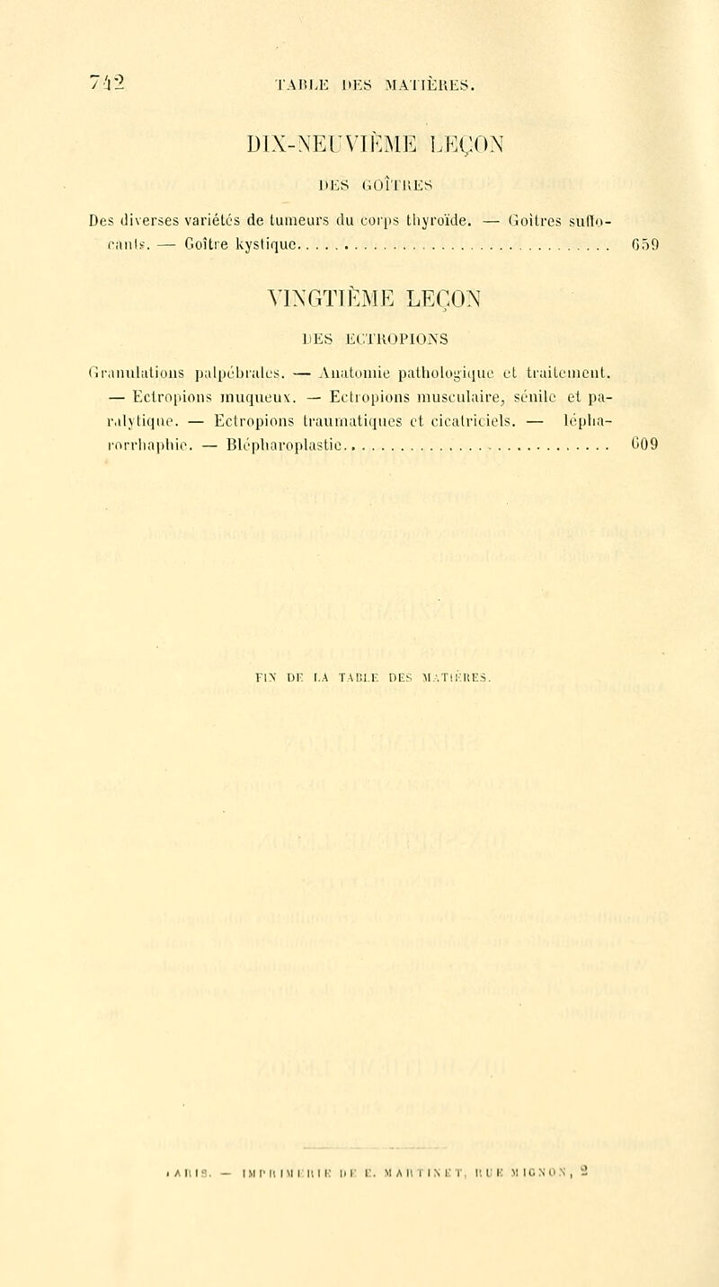 DIX-NEUVÏÈM1 LEÇON DES GOÎTKES Des diverses variétés de tumeurs du corps thyroïde. — Goitres suffo- cants. — Goitre kystique 059 VINGTIÈME LEÇON DES ECTROPIONS Granulatious palpébraies.. — Auatomie pathologique et traitement, — Ectropions iruiqueux. — Ectropions musculaire, séuilc et pa- ralytique. — Ectropions traumatiques et cicatriciels. — léplia- rorrhaphic. — Blcpharoplastie G09 FIN DF I.A TABLE DES MATIERES.