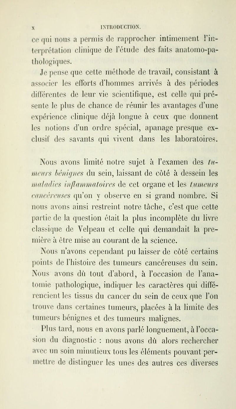 ce qui nous a permis de rapprocher intimement Fin- terprélation clinique de l'étude des faits anatomo-pa- ihologiques. Je pense que cette méthode de travail, consistant à associer les eiïorts d'hommes arrivés à des périodes différentes de leur vie scientifique, est celle qui pré- sente le plus de chance de réunir les avantages d'une expérience clinique déjà longue à ceux que donnent les notions d'un ordre spécial, apanage presque ex- clusif des savants qui vivent dans les laboratoires. Nous avons limité notre sujet à l'examen des tu- meurs bénignes du sein, laissant de côté à dessein les maladies inflammatoires de cet organe et les tumeurs cancéreuses qu'on y observe en si grand nombre. Si nous avons ainsi restreint notre tâche, c'est que cette partie de la question était la plus incomplète du livre classique de Velpeau et celle qui demandait la pre- mière à être mise au courant de la science. Nous n'avons cependant pu laisser de côté certains points de l'histoire des tumeurs cancéreuses du sein. Nous avons du tout d'abord, à l'occasion de l'ana- tomie pathologique, indiquer les caractères qui diffé- rencient les tissus du cancer du sein de ceux que l'on trouve dans certaines tumeurs, placées à la limite des tumeurs bénignes et des tumeurs malignes. Tins tard, nous en avons parlé longuement, à l'occa- sion (lu diagnostic : nous avons du alors rechercher avec un soin minutieux tous les éléments pouvant per- mettre de distinguer les unes des autres ces diverses